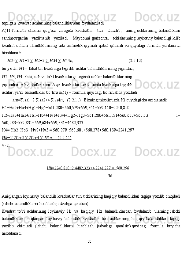 20topilgan  kv adrat uchlarining balandliklaridan foydalaniladi.
A)11-formatli   chizma   qog`ozi   varagida   kvadratlar      turi      chizilib,      uning   uchlarining   balandliklari
santimetrgacha      yaxlitlanib      yoziladi.      Maydonni   gorizontal    tekislashning loyixaviy balandligi kilib
kvadrat   uchlari   alandliklarining   urta   arifmetik   qiymati   qabul   qilinadi   va   quyidagi   formula   yordamida
hisoblanadi.
      ?????????????????? =∑   ?????? 1+2   ∑   ?????? 2+3   ∑   ?????? 34   ∑   ?????? 44 ?????? ; (2.2.10)
bu   yerda:   ?????? 1–   fakat   bir   kvadratga   tegishli   uchlar   balandliklarining   yigindisi;
?????? 2,   ?????? 3,   ?????? 4–   ikki,   uch   va   to`rt   kvadratlarga   tegishli   uchlar   balandliklarining  
yig`indisi;   ?????? - k vadratlar   soni.   Agar   kvadratlar   turida   uchta   kvadratga   tegishli  
uchlar,   ya’ni   balandliklar   bo`lmasa,(1)   – formula   quyidagi   ko`rinishda yoziladi.
           ?????????????????? =∑   ?????? 1+2   ∑   ?????? 2+4   ∑   ?????? 4 ?????? ;     (2.2.11)     Bizning   misolimizda Hi   quyidagicha   aniqlanadi:
H1=Ha2+Ha4+Hg1+Hg4=561,280+560,579+559,841+559,110=2240,810
H2=Ha2+Ha3+Hb1+Hb4+Hv1+Hv4+Hg2+Hg3=561,280+561,151+560,632+560,13             1+
560,283+559,831+559,684+559,331=4482,323
H4=   Hb2+Hb3+   Hv2+Hv3   = 560,279+560,601+560,278+560,139=2241,297
??????????????????    =∑        ??????    1+2        ∑        ??????    2+4        ∑        ??????    4   ??????    ;            (2.2.11)   
4 ∙   n
                                          ??????????????????   	=2240,810+2∙4482,323+4∙2241,297 =     	560,296
                                                                                                   36
                                                                 
Aniqlangan   loyihaviy   balandlik   kvadratlar   turi   uchlarining   haqiqiy   balandliklari   tagiga   yozilib   chiqiladi
(ishchi   balandliklarni hisoblash   jadvaliga   qaralsin).
Kvadrat   to’ri   uchlarining   loyihaviy   Hi   va   haqiqiy   Hx   balandliklardan   foydalanib,   ularning   ishchi
balandliklari   aniqlangan   loyihaviy   balandlik   kvadratlar   turi   uchlarining   haqiqiy   balandliklari   tagiga
yozilib   chiqiladi   (ishchi   balandliklarni   hisoblash   jadvaliga   qaralsin).quyidagi   formula   buyicha
hisoblanadi:  