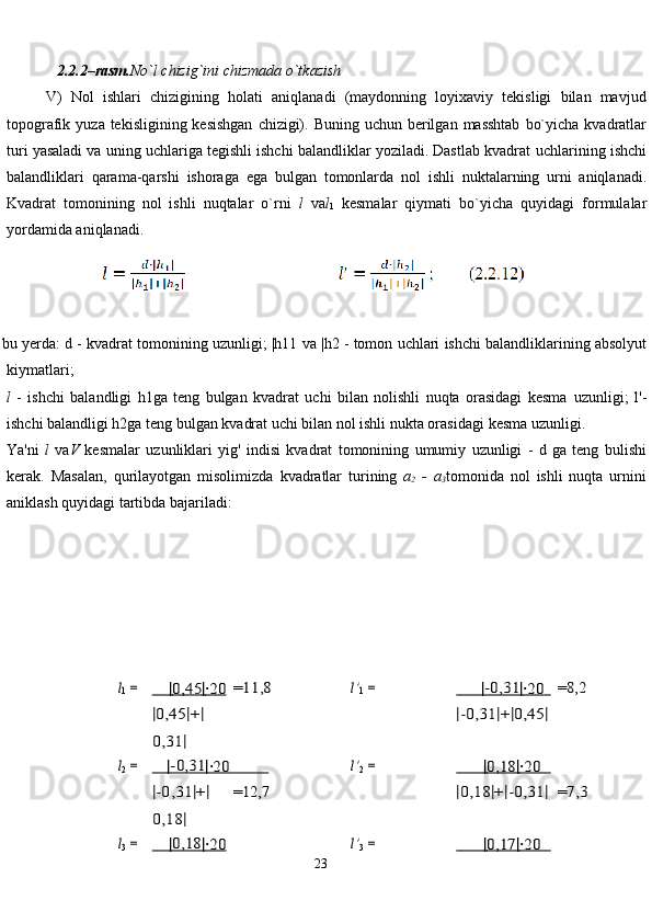 23             2.2.2–rasm. No`l   chizig`ini   chizmada   o`tkazish
V)   Nol   ishlari   chizigining   holati   aniqlanadi   (maydonning   loyixaviy   tekisligi   bilan   mavjud
topografik   yuza   tekisligining   kesishgan   chizigi).   Buning   uchun   berilgan   masshtab   bo`yicha   kvadratlar
turi yasaladi va uning uchlariga tegishli ishchi balandliklar yoziladi. Dastlab kvadrat   uchlarining   ishchi
balandliklari   qarama-qarshi   ishoraga   ega   bulgan   tomonlarda   nol   ishli   nuktalarning   urni   aniqlanadi.
Kvadrat   tomonining   nol   ishli   nuqtalar   o`rni   l   va l
1   kesmalar   qiymati   bo`yicha   quyidagi   formulalar
yordamida aniqlanadi.
bu   yerda:   d   -   kvadrat   tomonining   uzunligi;   |h11   va   |h2   -   tomon   uchlari   ishchi   balandliklarining   absolyut
kiymatlari;
l   -   ishchi   balandligi   h1ga   teng   bulgan   kvadrat   uchi   bilan   nolishli   nuqta   orasidagi   kesma   uzunligi;   l'-
ishchi balandligi h2ga teng bulgan kvadrat uchi bilan nol ishli nukta orasidagi   kesma   uzunligi.
Ya'ni   l   va V   kesmalar   uzunliklari   yig'   indisi   kvadrat   tomonining   umumiy   uzunligi   -   d   ga   teng   bulishi
kerak.   Masalan,   qurilayotgan   misolimizda   kvadratlar   turining   a
2   -   a
3 tomonida   nol   ishli   nuqta   urnini
aniklash quyidagi   tartibda   bajariladi:l1 =	   
      	|  0,45   	|  ∙20   	=11,8	l’1 =	            	|-0,31|   	∙20   
 	  	=8,2	
|0,45	|+|	
0,31	|	
|-0,31	|+|0,45	|	
l2 =	   
      |-0,31|   	∙20   
          	   
=12,7	
l’2 =	                	|  0,18   	|  ∙20   
   	   	
=7,3	|-0,31	|+|	
0,18	|	
|0,18	|+|-0,31	|	
l3 =	   
      	|0,18|   	∙20   	l’3 =	                	|  0,17   	|  ∙20   
   	    