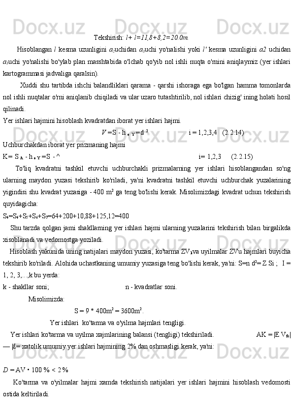                                                       Tekshirish: l+ l=11,8+8,2=20.0m.
Hisoblangan   l   kesma   uzunligini   a
2 uchidan   a
3 uchi   yo'nalishi   yoki   l'   kesma   uzunligini   a2   uchidan
a
3 uchi   yo'nalishi   bo'ylab   plan   masshtabida   o'lchab   qo'yib   nol   ishli   nuqta   o'rnini   aniqlaymiz (yer   ishlari
kartogrammasi   jadvaliga   qaralsin).
Xuddi shu tartibda ishchi balandliklari qarama - qarshi ishoraga ega bo'lgan   hamma   tomonlarda
nol   ishli   nuqtalar   o'rni   aniqlanib   chiqiladi   va   ular   uzaro   tutashtirilib,   nol   ishlari chizig'   ining   holati hosil
qilinadi.
Yer   ishlari   hajmini   hisoblash   kvadratdan   iborat   yer   ishlari   hajmi.
                                                         V   = S   -   h  
o  
Y   = d   2
i = 1,2,3,4 (2.2.14)
Uchburchakdan   iborat   yer   prizmaning   hajmi
K =   S  
A   -   h  
o Y   = S   -   ^ i=   1,2,3 (2.2.15)
To'liq   kvadratni   tashkil   etuvchi   uchburchakli   prizmalarning   yer   ishlari   hisoblangandan   so'ng
ularning   maydon   yuzasi   tekshirib   ko'riladi,   ya'ni   kvadratni   tashkil   etuvchi   uchburchak   yuzalarining
yigindisi   shu   kvadrat   yuzasiga   - 400   m 2
  ga teng bo'lishi kerak. Misolimizdagi   kvadrat   uchun   tekshirish
quyidagicha:
S
4 =S
4 +S
5 +S
6 +S
7 =64+200+10,88+125,12=400
Shu tarzda qolgan jami shakllarning yer ishlari hajmi ularning yuzalarini tekshirish bilan   birgalikda
xisoblanadi va   vedomostga yoziladi.
Hisoblash yakunida uning natijalari maydon yuzasi, ko'tarma ZV
k va uyilmalar ZVu hajmlari   buyicha
tekshirib   ko'riladi.   Alohida   uchastkaning   umumiy   yuzasiga   teng   bo'lishi   kerak,   ya'ni:   S=n   d 2
=   Z   Si   ; I   =
1, 2, 3,...,k bu yerda:
k   - shakllar   soni; n   -   kvadratlar   soni.
               Misolimizda:
S   =   9 * 400m 2
  = 3600m 2
.  
                           Yer ishlari  ko'tarma   va   o'yilma   hajmlari   tengligi.
Yer   ishlari   ko'tarma   va   uyilma   xajmlarining   balansi   (tengligi)   tekshiriladi.                          AK   =   |E   V
fc |
—   |£ =   xatolik   umumiy yer ishlari hajmining   2% dan oshmasligi kerak,   ya'ni:
D   =   AV   •   100   %   <   2   %  
Ko'tarma   va   o'yilmalar   hajmi   xamda   tekshirish   natijalari   yer   ishlari   hajmini   hisoblash   vedomosti
ostida   keltiriladi. 