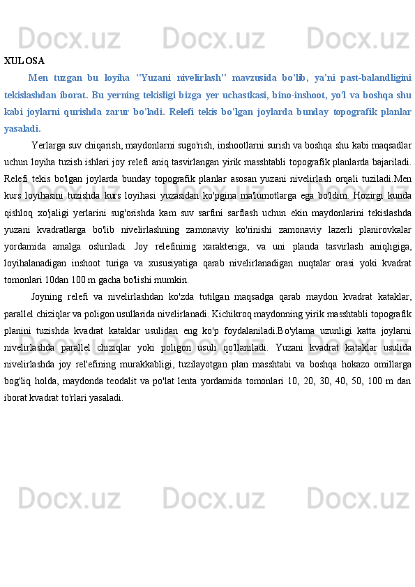 XULOSA
Men   tuzgan   bu   loyiha   "Yuzani   nivelirlash"   mavzusida   bo'lib,   ya'ni   past-balandligini
tekislashdan   iborat.   Bu   yerning   tekisligi   bizga   yer   uchastkasi,   bino-inshoot,   yo'l   va   boshqa   shu
kabi   joylarni   qurishda   zarur   bo'ladi.   Relefi   tekis   bo'lgan   joylarda   bunday   topografik   planlar
yasaladi.
Yerlarga suv chiqarish, maydonlarni sugo'rish, inshootlarni surish va boshqa shu   kabi maqsadlar
uchun loyiha tuzish ishlari joy relefi aniq tasvirlangan yirik masshtabli   topografik planlarda bajariladi.
Relefi   tekis   bo'lgan   joylarda   bunday   topografik   planlar   asosan   yuzani   nivelirlash   orqali   tuziladi.Men
kurs   loyihasini   tuzishda   kurs   loyihasi   yuzasidan   ko'pgina   ma'lumotlarga   ega   bo'ldim.   Hozirgi   kunda
qishloq   xo'jaligi   yerlarini   sug'orishda   kam   suv   sarfini   sarflash   uchun   ekin   maydonlarini   tekislashda
yuzani   kvadratlarga   bo'lib   nivelirlashning   zamonaviy   ko'rinishi   zamonaviy   lazerli   planirovkalar
yordamida   amalga   oshiriladi.   Joy   relefininig   xarakteriga,   va   uni   planda   tasvirlash   aniqligiga,
loyihalanadigan   inshoot   turiga   va   xususiyatiga   qarab   nivelirlanadigan   nuqtalar   orasi   yoki   kvadrat
tomonlari 10dan 100 m   gacha   bo'lishi   mumkin.
Joyning   relefi   va   nivelirlashdan   ko'zda   tutilgan   maqsadga   qarab   maydon   kvadrat   kataklar,
parallel chiziqlar va poligon usullarida nivelirlanadi. Kichikroq maydonning   yirik   masshtabli   topografik
planini   tuzishda   kvadrat   kataklar   usulidan   eng   ko'p   foydalaniladi.Bo'ylama   uzunligi   katta   joylarni
nivelirlashda   parallel   chiziqlar   yoki   poligon   usuli   qo'llaniladi.   Yuzani   kvadrat   kataklar   usulida
nivelirlashda   joy   rel'efining   murakkabligi,   tuzilayotgan   plan   masshtabi   va   boshqa   hokazo   omillarga
bog'liq   holda,   maydonda   teodalit   va   po'lat   lenta   yordamida   tomonlari   10,   20,   30,   40,   50,   100   m   dan
iborat   kvadrat   to'rlari   yasaladi. 