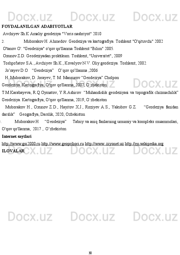 FOYDALANILGAN   ADABIYOTLAR
1.  Avchiyev   Sh.K   Amaliy   geodeziya   "Voris   nashriyot"   2010
2.   Muborakov H. Ahmedov. Geodeziya va kartografiya. Toshkent "O'qituvchi"   2002
3.  O'tanov   O'.   "Geodeziya"   o'quv   qo'llanma   Toshkent   "Bilim"   2005.
4.  Oxunov   Z.D.   Geodeziyadan   proktikum.   Toshkent,   "Universitet",   2009
5.  Toshpo'latov   S.A.,   Avchiyev   Sh.K.,   Kovalyov   N.V.   Oliy   geodeziya.   Toshkent,   2002.
6.    Jo’rayev D.O    “Geodeziya”    O’quv qo’llanma ,2006
7.    H. Muborakov, D. Jorayev, T. M. Mansurov “Geodeziya” Cholpon
Geodeziya. Kartografiya, O'quv qo'llanma, 2007, O`zbekiston
8. T.M.Karabayeva,  R.Q.Oymatov,  Y.R.Ashirov   “Muhandislik  geodeziyasi  va topografik chizmachilik”
Geodeziya. Kartografiya, O'quv qo'llanma, 2019, O`zbekiston
9.     Muborakov   H.,   Oxunov   Z.D.,   Hayitov   X.J.,   Roziyev   A.S.,   Yakubov   G.Z.         “Geodeziya   fanidan
darslik”    Geografiya, Darslik, 2020, Ozbekiston
10.   Muborakov.H     “Geodeziya”     Tabiiy va aniq fanlarning umumiy va kompleks muammolari,
O'quv qo'llanma,  2017 ,  O’zbekiston 
Internet   saytlari
http://www.gsi2000.ru   http://www.geopribori.ru   http://www..ziyonet.uz   http://en.wikipedia.org
ILOVALAR
30 