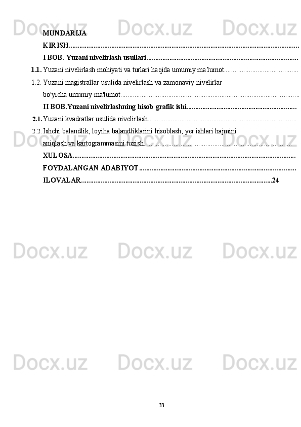MUNDARIJA
KIRISH ..................................................................................................................................
I   BOB. Yuzani   nivelirlash usullari .....................................................................................
1.1. Yuzani   nivelirlash   mohiyati   va   turlari   haqida   umumiy ma'lumot ..........................................
1.2. Yuzani   magistrallar   usulida   nivelirlash   va   zamonaviy   nivelirlar
bo'yicha   umumiy   ma'lumot .....................................................................................................
II   BOB.Yuzani   nivelirlashning   hisob   grafik   ishi ..............................................................
2.1. Yuzani   kvadratlar usulida   nivelirlash ....................................................................................
2.2. Ishchi   balandlik,   loyiha   balandliklarini   hisoblash,   yer   ishlari   hajmini
aniqlash   va   kartogrammasini   tuzish ....................................................................................
XULOSA ..............................................................................................................................
FOYDALANGAN ADABIYOT ........................................................................................
ILOVALAR............................................................................................................24
33 