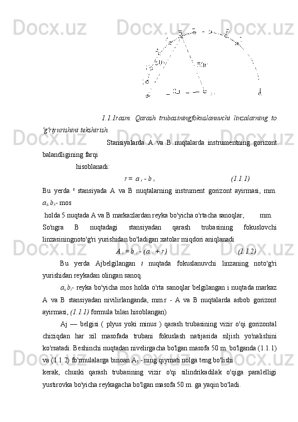                                                         
                                    1.1.1rasm.   Qarash   trubasiningfokuslanuvchi   linzalarning   to
'g'riyurishini   tekshirish.
                                      Stansiyalarda   A   va   B   nuqtalarda   instrumentning   gorizont
balandligining   farqi  
                   hisoblanadi:
                                                                      r =   a  
s   -   b  
s                                                                            (1.1.1)
Bu   yerda   r
  stansiyada   A   va   B   nuqtalarning   instrument   gorizont   ayirmasi,   mm.
a
5 ,b
5 -   mos
  holda   5 nuqtada A   va   B   markazlardan reyka bo'yicha o'rtacha   sanoqlar,         mm.
So'ngra   B   nuqtadagi   stansiyadan   qarash   trubasining   fokuslovchi
linzasiningnoto'g'ri yurishidan   bo'ladigan   xatolar miqdori aniqlanadi
                                          A  
i   = b  
i   -   ( a  
i   +   r )                                                     (1.1.2)
Bu   yerda   Ajbelgilangan   i   nuqtada   fokuslanuvchi   linzaning   noto'g'ri
yurishidan reykadan   olingan   sanoq.
a
i ,b
i - reyka bo'yicha mos holda o'rta sanoqlar belgilangan i nuqtada markaz
A   va   B   stansiyadan   nivilirlanganda,   mm.r   -   A   va   B   nuqtalarda   asbob   gorizont
ayirmasi,  (1.1.1)  formula   bilan   hisoblangan)
Aj   —   belgisi   (   plyus   yoki   minus   )   qarash   trubasining   vizir   o'qi   gorizontal
chiziqdan   har   xil   masofada   trubani   fokuslash   natijasida   siljish   yo'nalishini
ko'rsatadi.   Beshinchi   nuqtadan   nivelirgacha bo'lgan masofa 50 m. bo'lganda (1.1.1)
va (1.1.2) fo'rmulalarga binoan A
5  - ning   qiymati   nolga teng bo'lishi
kerak,   chunki   qarash   trubasining   vizir   o'qi   silindrikadilak   o'qiga   paralelligi
yustirovka bo'yicha   reykagacha   bo'lgan   masofa 50   m. ga   yaqin bo'ladi. 