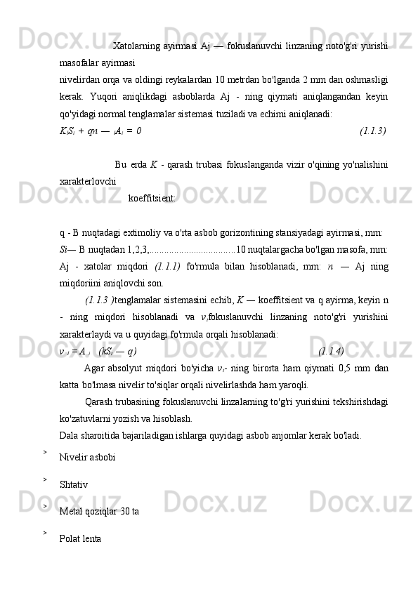                    Xatolarning   ayirmasi   Aj   —   fokuslanuvchi   linzaning   noto'g'ri   yurishi
masofalar   ayirmasi
nivelirdan   orqa   va   oldingi   reykalardan   10   metrdan   bo'lganda   2   mm   dan   oshmasligi
kerak.   Yuqori   aniqlikdagi   asboblarda   Aj   -   ning   qiymati   aniqlangandan   keyin
qo'yidagi normal tenglamalar   sistemasi   tuziladi va echimi aniqlanadi:
K
l S
i   +   qn   —  
l A
i   =   0 (1.1.3)
                                   Bu   erda   K   -   qarash   trubasi   fokuslanganda   vizir   o'qining   yo'nalishini
xarakterlovchi                              
                            koeffitsient:
q   -   B   nuqtadagi   extimoliy   va   o'rta   asbob   gorizontining   stansiyadagi   ayirmasi,   mm:
Si—   B   nuqtadan   1,2,3, ................................... 10 nuqtalargacha bo'lgan masofa, mm:
Aj   -   xatolar   miqdori   (1.1.1)   fo'rmula   bilan   hisoblanadi,   mm:   n   —   Aj   ning
miqdoriini aniqlovchi son.
(1.1.3 ) tenglamalar sistemasini echib,  K   —   koeffitsient va q ayirma, keyin n
-   ning   miqdori   hisoblanadi   va   v
t fokuslanuvchi   linzaning   noto'g'ri   yurishini
xarakterlaydi va u quyidagi   fo'rmula   orqali hisoblanadi:
v  
1   = A  
i      (kS
t   —   q ) (1.1.4)
Agar   absolyut   miqdori   bo'yicha   v
t -   ning   birorta   ham   qiymati   0,5   mm   dan
katta   bo'lmasa   nivelir   to'siqlar orqali nivelirlashda   ham   yaroqli.
Qarash   trubasining   fokuslanuvchi   linzalarning   to'g'ri   yurishini   tekshirishdagi
ko'zatuvlarni   yozish   va hisoblash.
Dala   sharoitida   bajariladigan   ishlarga   quyidagi   asbob   anjomlar   kerak   bo'ladi.
>
Nivelir   asbobi
>
Shtativ
>
Metal   qoziqlar   30   ta
>
Polat   lenta 