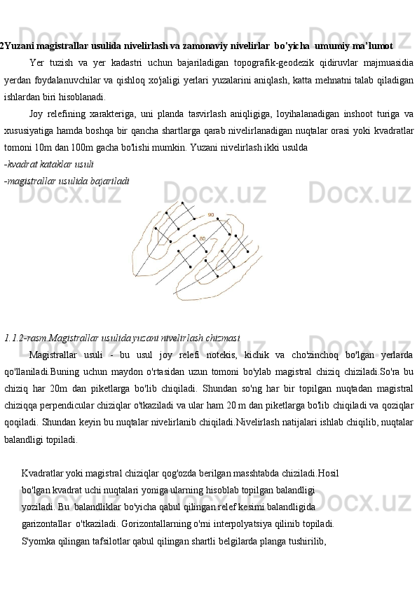 
1.2 Yuzani   magistrallar   usulida   nivelirlash   va   zamonaviy   nivelirlar    bo'yicha  umumiy ma’lumot
Yer   tuzish   va   yer   kadastri   uchun   bajariladigan   topografik-geodezik   qidiruvlar   majmuasidia
yerdan   foydalanuvchilar   va   qishloq   xo'jaligi   yerlari   yuzalarini   aniqlash,   katta   mehnatni   talab qiladigan
ishlardan biri hisoblanadi.
Joy   relefining   xarakteriga,   uni   planda   tasvirlash   aniqligiga,   loyihalanadigan   inshoot   turiga   va
xususiyatiga hamda boshqa bir qancha shartlarga qarab nivelirlanadigan nuqtalar orasi yoki   kvadratlar
tomoni 10m   dan 100m   gacha bo'lishi   mumkin. Yuzani   nivelirlash ikki   usulda
-kvadrat   kataklar   usuli
-magistrallar   usulida   bajariladi
1.1.2-rasm.Magistrallar   usulida   yuzani   nivelirlash   chizmasi
Magistrallar   usuli   -   bu   usul   joy   relefi   notekis,   kichik   va   cho'zinchoq   bo'lgan   yerlarda
qo'llaniladi.Buning   uchun   maydon   o'rtasidan   uzun   tomoni   bo'ylab   magistral   chiziq   chiziladi.So'ra   bu
chiziq   har   20m   dan   piketlarga   bo'lib   chiqiladi.   Shundan   so'ng   har   bir   topilgan   nuqtadan   magistral
chiziqqa perpendicular chiziqlar o'tkaziladi va ular ham 20 m dan piketlarga bo'lib   chiqiladi   va   qoziqlar
qoqiladi.   Shundan   keyin   bu   nuqtalar   nivelirlanib   chiqiladi.Nivelirlash   natijalari   ishlab chiqilib,   nuqtalar
balandligi topiladi.
        Kvadratlar   yoki   magistral   chiziqlar   qog'ozda   berilgan   masshtabda   chiziladi.Hosil
         bo'lgan   kvadrat   uchi   nuqtalari   yoniga   ularning   hisoblab   topilgan   balandligi  
        yoziladi.   Bu    balandliklar   bo'yicha   qabul   qilingan   relef   kesimi   balandligida  
        garizontallar     o'tkaziladi.   Gorizontallarning   o'rni   interpolyatsiya   qilinib   topiladi.
        S'yomka   qilingan   tafsilotlar   qabul   qilingan   shartli   belgilarda   planga   tushirilib,   