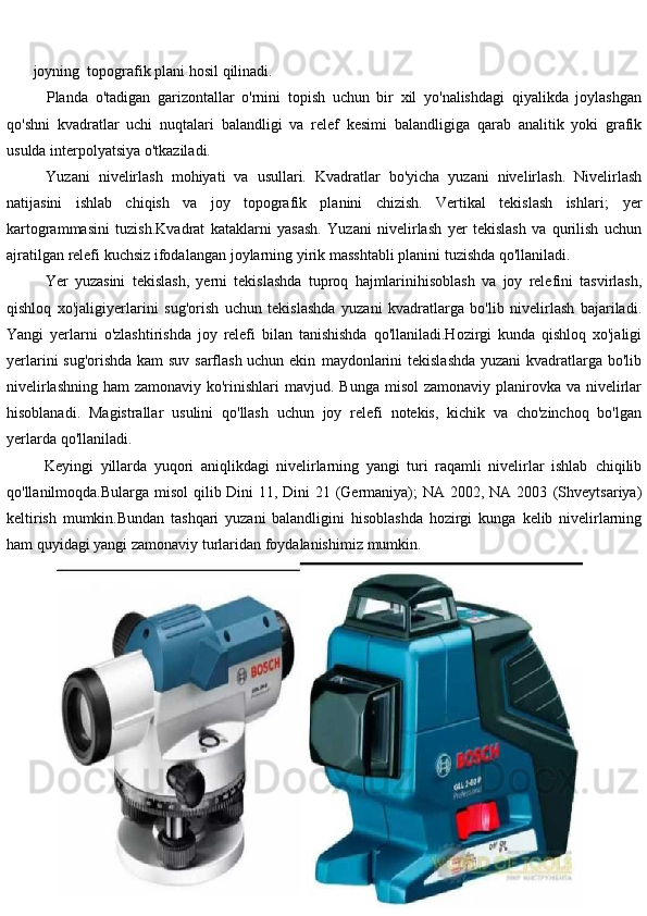         joyning    topografik   plani   hosil   qilinadi.
Planda   o'tadigan   garizontallar   o'rnini   topish   uchun   bir   xil   yo'nalishdagi   qiyalikda   joylashgan
qo'shni   kvadratlar   uchi   nuqtalari   balandligi   va   relef   kesimi   balandligiga   qarab   analitik   yoki   grafik
usulda interpolyatsiya o'tkaziladi.
Yuzani   nivelirlash   mohiyati   va   usullari.   Kvadratlar   bo'yicha   yuzani   nivelirlash.   Nivelirlash
natijasini   ishlab   chiqish   va   joy   topografik   planini   chizish.   Vertikal   tekislash   ishlari;   yer
kartogrammasini   tuzish.Kvadrat   kataklarni   yasash.   Yuzani   nivelirlash   yer   tekislash   va   qurilish   uchun
ajratilgan   relefi   kuchsiz   ifodalangan   joylarning   yirik   masshtabli   planini   tuzishda   qo'llaniladi.
Yer   yuzasini   tekislash,   yerni   tekislashda   tuproq   hajmlarinihisoblash   va   joy   relefini   tasvirlash,
qishloq   xo'jaligiyerlarini   sug'orish   uchun   tekislashda   yuzani   kvadratlarga   bo'lib   nivelirlash   bajariladi.
Yangi   yerlarni   o'zlashtirishda   joy   relefi   bilan   tanishishda   qo'llaniladi.Hozirgi   kunda   qishloq   xo'jaligi
yerlarini sug'orishda kam suv sarflash uchun ekin   maydonlarini tekislashda yuzani kvadratlarga bo'lib
nivelirlashning ham zamonaviy ko'rinishlari   mavjud.   Bunga   misol   zamonaviy   planirovka   va   nivelirlar
hisoblanadi.   Magistrallar   usulini   qo'llash   uchun   joy   relefi   notekis,   kichik   va   cho'zinchoq   bo'lgan
yerlarda   qo'llaniladi.
Keyingi   yillarda   yuqori   aniqlikdagi   nivelirlarning   yangi   turi   raqamli   nivelirlar   ishlab   chiqilib
qo'llanilmoqda.Bularga misol  qilib Dini  11, Dini  21 (Germaniya);  NA 2002, NA 2003   (Shveytsariya)
keltirish   mumkin.Bundan   tashqari   yuzani   balandligini   hisoblashda   hozirgi   kunga   kelib   nivelirlarning
ham   quyidagi yangi   zamonaviy   turlaridan   foydalanishimiz   mumkin.
                