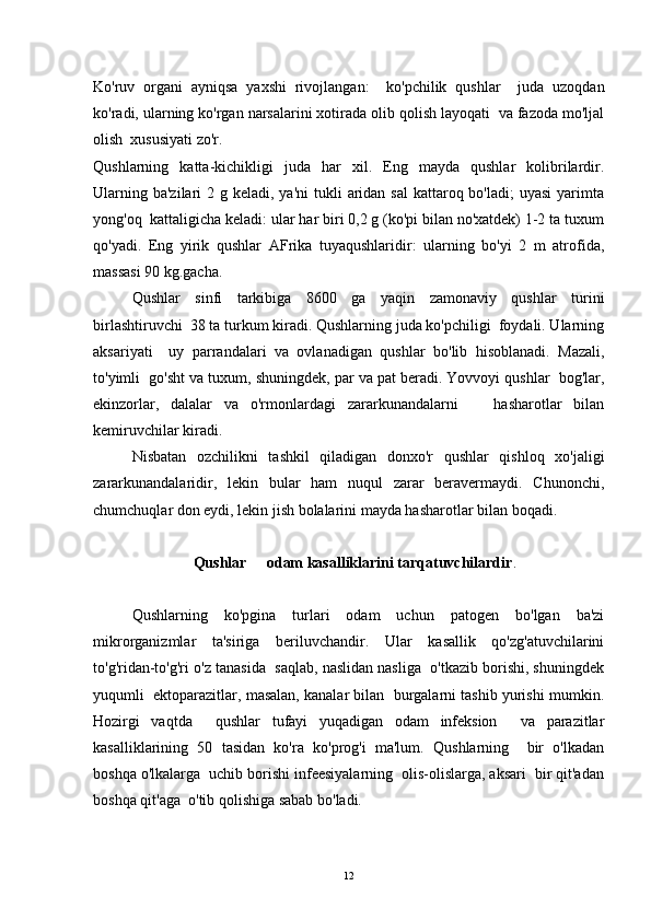 Ko'ruv   organi   ayniqsa   yaxshi   rivojlangan:     ko'pchilik   qushlar     juda   uzoqdan
ko'radi, ularning ko'rgan narsalarini xotirada olib qolish layoqati  va fazoda mo'ljal
olish  xususiyati zo'r. 
Qushlarning   katta-kichikligi   juda   har   xil.   Eng   mayda   qushlar   kolibrilardir.
Ularning ba'zilari  2 g keladi, ya'ni  tukli  aridan  sal  kattaroq bo'ladi;  uyasi  yarimta
yong'oq  kattaligicha keladi: ular har biri 0,2 g (ko'pi bilan no'xatdek) 1-2 ta tuxum
qo'yadi.   Eng   yirik   qushlar   AFrika   tuyaqushlaridir:   ularning   bo'yi   2   m   atrofida,
massasi 90 kg.gacha.
Qushlar   sinfi   tarkibiga   8600   ga   yaqin   zamonaviy   qushlar   turini
birlashtiruvchi  38 ta turkum kiradi. Qushlarning juda ko'pchiligi  foydali. Ularning
aksariyati     uy   parrandalari   va   ovlanadigan   qushlar   bo'lib   hisoblanadi.   Mazali,
to'yimli  go'sht va tuxum, shuningdek, par va pat beradi. Yovvoyi qushlar  bog'lar,
ekinzorlar,   dalalar   va   o'rmonlardagi   zararkunandalarni     hasharotlar   bilan
kemiruvchilar kiradi.
Nisbatan   ozchilikni   tashkil   qiladigan   donxo'r   qushlar   qishloq   xo'jaligi
zararkunandalaridir,   lekin   bular   ham   nuqul   zarar   beravermaydi.   Chunonchi,
chumchuqlar don eydi, lekin jish bolalarini mayda hasharotlar bilan boqadi. 
                 Qushlar   odam kasalliklarini tarqatuvchilardir	
 .
Qushlarning   ko'pgina   turlari   odam   uchun   patogen   bo'lgan   ba'zi
mikrorganizmlar   ta'siriga   beriluvchandir.   Ular   kasallik   qo'zg'atuvchilarini
to'g'ridan-to'g'ri o'z tanasida  saqlab, naslidan nasliga  o'tkazib borishi, shuningdek
yuqumli  ektoparazitlar, masalan, kanalar bilan  burgalarni tashib yurishi mumkin.
Hozirgi   vaqtda     qushlar   tufayi   yuqadigan   odam   infeksion     va   parazitlar
kasalliklarining   50   tasidan   ko'ra   ko'prog'i   ma'lum.   Qushlarning     bir   o'lkadan
boshqa o'lkalarga  uchib borishi infeesiyalarning  olis-olislarga, aksari  bir qit'adan
boshqa qit'aga  o'tib qolishiga sabab bo'ladi. 
12 
