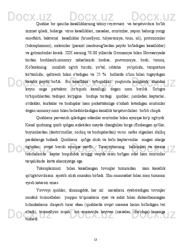 Qushlar  bir  qancha kasalliklarning tabiiy rezervuari    va  tarqatuvchisi  bo'lib
xizmat qiladi, bularga   virus kasalliklari, masalan, ornitozlar, yapon bahorgi-yozgi
ensefaliti,   bakterial     kasalliklar   (brusellyoz,   tulyaremiya,   toun,   sil),   protozoonlar
(toksoplazmoz),   mikrozlar   (parazit   zamburug'lardan   paydo   bo'ladigan   kasalliklar)
va gelmintozlar kiradi. XIX asrning 70-80 yillarida Germaniya bilan Shvesariyada
birdan   boshlanib,umumiy   zaharlanish   hodisa,   pnevmoniya,   bosh,   tomoq.
Ko'krakning     simillab   og'rib   turishi,   yo'tal,   ishtaha     yo'qolishi,   tempratura
ko'tarilishi,   qaltirash   bilan   o'tadigan   va   25   %     hollarda   o'lim   bilan   tugaydigan
kasalik   paydo   bo'ldi.     Bu   kasallikni     to'tiqushlar     yuqtirishi   aniqlandi,   shundan
keyin   unga   psittakoz   (to'tiqush   kasalligi)   degan   nom   berildi.   So'ngra
to'tiqushlardan   tashqari   ko'pgina     boshqa   turdagi     qushlar,   jumladan   kaptarlar,
o'rdaklar,   kurkalar   va   boshqalar   ham   psikattakozga   o'xshab   ketadigan   ornitozlar
degan umumiy nom bilan birlashtiriladigan kasallik tarqatuvchilari  bo'lib chiqdi. 
Qushlarni parvarish qiladigan odamlar ornitozlar bilan ayniqsa ko'p og'riydi.
Kasal qushning qurib qolgan axlatidan mayda changbilan birga ifloslangan qo'llar,
buyumlardan (dastro'mollar, sochiq va boshqalardan) virus   nafas olganlari shilliq
pardalariga   tushadi.   Qushlarni     qo'lga   olish   va   ba'zi   kaptarvozlar     singari   ularga
og'izdan     ovqat   berish   ayniqsa   xavfli.     Turarjoylarning     balkonlari   va   deraza
tokchalarida     kaptar   boqishdek   so'nggi   vaqtda   rasm   bo'lgan   odat   ham   ornitozlar
tarqalishida  katta ahamiyatga ega.
Toksoplazmoz     bilan   kasallangan   tovuqlar   tuxumidan     xam   kasallik
qo'zg'atuvchisini  ajratib olish mumkin bo'ladi. Shu munosabat bilan xom tuxumni
eyish xatarsiz emas.
Yovvoyi   qushlar,   shuningdek,   har   xil     narsalarni   eyaberadigan   tovuqlar
muskul   trixinellalari     yuqqan   to'qimalarni   eyar   va   axlat   bilan   shikastlanmagan
lichinkalarini   chiqarib   turar   ekan   (qushlarda   ovqat   massasi   hazm   bo'ladigan   tez
o'tadi),   trixinellyoz   orqali     sut   emizuvchi   hayvon   (masalan,   cho'chqa)   tanasiga
tushadi.
13 