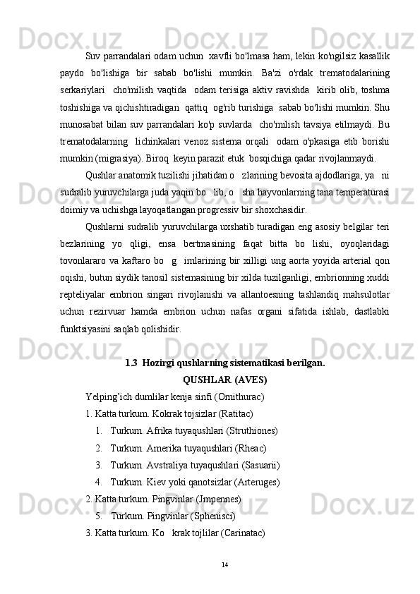 Suv parrandalari odam uchun   xavfli bo'lmasa ham, lekin ko'ngilsiz kasallik
paydo   bo'lishiga   bir   sabab   bo'lishi   mumkin.   Ba'zi   o'rdak   trematodalarining
serkariylari     cho'milish   vaqtida     odam   terisiga   aktiv   ravishda     kirib   olib,   toshma
toshishiga va qichishtiradigan  qattiq  og'rib turishiga  sabab bo'lishi mumkin. Shu
munosabat   bilan  suv   parrandalari   ko'p   suvlarda     cho'milish   tavsiya   etilmaydi.   Bu
trematodalarning     lichinkalari   venoz   sistema   orqali     odam   o'pkasiga   etib   borishi
mumkin (migrasiya). Biroq  keyin parazit etuk  bosqichiga qadar rivojlanmaydi. 
Qushlar anatomik tuzilishi jihatidan o zlarining bevosita ajdodlariga, ya ni 
sudralib yuruvchilarga juda yaqin bo lib, o sha hayvonlarning tana temperaturasi	
 
doimiy va uchishga layoqatlangan progressiv bir shoxchasidir.
Qushlarni sudralib yuruvchilarga uxshatib turadigan eng asosiy belgilar teri
bezlarining   yo qligi,   ensa   bertmasining   faqat   bitta   bo lishi,   oyoqlaridagi	
 
tovonlararo   va   kaftaro   bo g imlarining   bir   xilligi   ung   aorta   yoyida   arterial   qon	
 
oqishi, butun siydik tanosil sistemasining bir xilda tuzilganligi, embrionning xuddi
repteliyalar   embrion   singari   rivojlanishi   va   allantoesning   tashlandiq   mahsulotlar
uchun   rezirvuar   hamda   embrion   uchun   nafas   organi   sifatida   ishlab,   dastlabki
funktsiyasini saqlab qolishidir.
1.3    H ozirgi qushlarning sistematikasi beril gan .
QUSHLAR (AVES)
Yelping ’ ich   dumlilar   kenja   sinfi  ( Ornithurac )
1. Katta turkum. Kokrak tojsizlar (Ratitac)

1. Turkum. Afrika tuyaqushlari (Struthiones)
2. Turkum. Amerika tuyaqushlari (Rheac)
3. Turkum. Avstraliya tuyaqushlari (Sasuarii)
4. Turkum. Kiev yoki qanotsizlar (Arteruges)
2. Katta turkum. Pingvinlar (Jmpennes)
5. Turkum. Pingvinlar (Sphenisci)
3. Katta turkum. Ko krak tojlilar (Carinatac)

14 