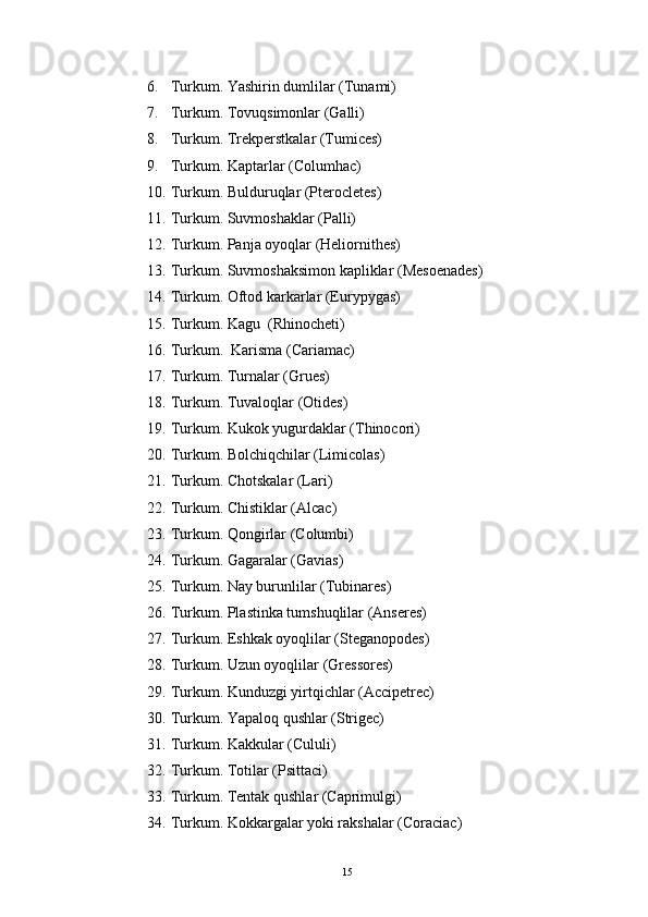 6. Turkum. Yashirin dumlilar (Tunami)
7. Turkum. Tovuqsimonlar (Galli)
8. Turkum. Trekperstkalar (Tumices)
9. Turkum. Kaptarlar (Columhac)
10. Turkum. Bulduruqlar (Pterocletes)
11. Turkum. Suvmoshaklar (Palli)
12. Turkum. Panja oyoqlar (Heliornithes)
13. Turkum. Suvmoshaksimon kapliklar (Mesoenades)
14. Turkum. Oftod karkarlar (Eurypygas)
15. Turkum. Kagu  (Rhinocheti)
16. Turkum.  Karisma (Cariamac)
17. Turkum. Turnalar (Grues)
18. Turkum. Tuvaloqlar (Otides)
19. Turkum. Kukok yugurdaklar (Thinocori)
20. Turkum. Bolchiqchilar (Limicolas)
21. Turkum. Chotskalar (Lari)
22. Turkum. Chistiklar (Alcac)
23. Turkum. Qongirlar (Columbi) 
24. Turkum. Gagaralar (Gavias)
25. Turkum. Nay burunlilar (Tubinares)
26. Turkum. Plastinka tumshuqlilar (Anseres)
27. Turkum. Eshkak oyoqlilar (Steganopodes)
28. Turkum. Uzun oyoqlilar (Gressores)
29. Turkum. Kunduzgi yirtqichlar (Accipetrec)
30. Turkum. Yapaloq qushlar (Strigec)
31. Turkum. Kakkular (Cululi)
32. Turkum. Totilar (Psittaci)

33. Turkum. Tentak qushlar (Caprimulgi)
34. Turkum. Kokkargalar yoki rakshalar (Coraciac)

15 