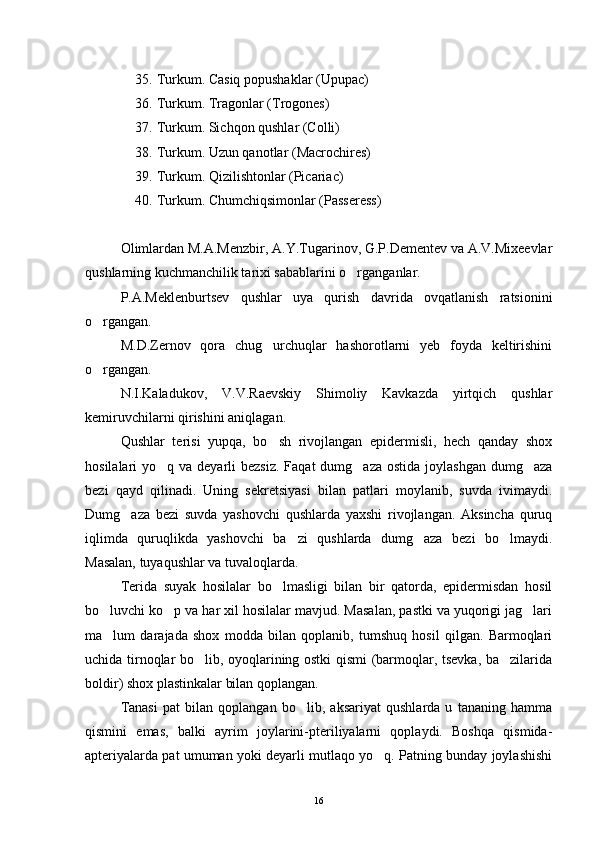 35. Turkum. Casiq popushaklar (Upupac)
36. Turkum. Tragonlar (Trogones)
37. Turkum. Sichqon qushlar (Colli)
38. Turkum. Uzun qanotlar (Macrochires)
39. Turkum. Qizilishtonlar (Picariac)
40. Turkum. Chumchiqsimonlar (Passeress)
Olimlardan M.A.Menzbir, A.Y.Tugarinov, G.P.Dementev va A.V.Mixeevlar
qushlarning kuchmanchilik tarixi sabablarini o rganganlar.
P.A.Meklenburtsev   qushlar   uya   qurish   davrida   ovqatlanish   ratsionini
o rgangan.	

M.D.Zernov   qora   chug urchuqlar   hashorotlarni   yeb   foyda   keltirishini	

o rgangan.	

N.I.Kaladukov,   V.V.Raevskiy   Shimoliy   Kavkazda   yirtqich   qushlar
kemiruvchilarni qirishini aniqlagan.
Qushlar   terisi   yu p qa,   bo sh   rivojlangan   epidermisli,   hech   qanday   shox	

hosilalari  yo q va deyarli  bezsiz.  Faqat  dumg aza ostida  joylashgan dumg aza	
  
bezi   qayd   qilinadi.   Uning   sekretsiyasi   bilan   patlari   moylanib,   suvda   ivimaydi.
Dumg aza   bezi   suvda   yashovchi   qushlarda   yaxshi   rivojlangan.   Aksincha   quruq	

iqlimda   quruqlikda   yashovchi   ba zi   qushlarda   dumg aza   bezi   bo lmaydi.	
  
Masalan, tuyaqushlar va tuvaloqlarda.
Terida   suyak   hosilalar   bo lmasligi   bilan   bir   qatorda,   epidermisdan   hosil	

bo luvchi ko p va har xil hosilalar mavjud. Masalan, pastki va yuqorigi jag lari	
  
ma lum   darajada   shox   modda   bilan   qoplanib,   tumshuq   hosil   qilgan.   Barmoqlari

uchida tirnoqlar bo lib, oyoqlarining ostki qismi (barmoqlar, tsevka, ba zilarida	
 
boldir) shox plastinkalar bilan qoplangan. 
Tanasi   pat   bilan   qoplangan   bo lib,   aksariyat   qushlarda   u   tananing   hamma	

qismini   emas,   balki   ayrim   joylarini-pteriliyalarni   qoplaydi.   Boshqa   qismida-
apteriyalarda pat umuman yoki deyarli mutlaqo yo q. Patning bunday joylashishi	

16 