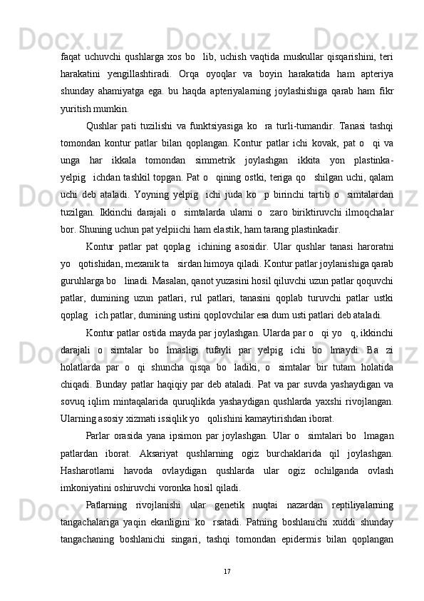 faqat   uchuvchi   qushlarga   xos   bo lib,   uchish   vaqtida   muskullar   qisqarishini,   teri
harakatini   yengillashtiradi.   Orqa   oyoqlar   va   boyin   harakatida   ham   apteriya
shunday   ahamiyatga   ega.   bu   haqda   apteriyalarning   joylashishiga   qarab   ham   fikr
yuritish mumkin.
Qushlar   pati   tuzilishi   va   funktsiyasiga   ko ra   turli-tumandir.   Tanasi   tashqi	

tomondan   kontur   patlar   bilan   qoplangan.   Kontur   patlar   ichi   kovak,   pat   o qi   va	

unga   har   ikkala   tomondan   simmetrik   joylashgan   ikkita   yon   plastinka-
yelpig ichdan tashkil  topgan. Pat  o qining ostki, teriga qo shilgan uchi, qalam	
  
uchi   deb   ataladi.   Yoyning   yelpig ichi   juda   ko p   birinchi   tartib   o simtalardan	
  
tuzilgan.   Ikkinchi   darajali   o simtalarda   ularni   o zaro   biriktiruvchi   ilmoqchalar	
 
bor. Shuning uchun pat yelpiichi ham elastik, ham tarang plastinkadir.
Kontur   patlar   pat   qopla g	
 ichining   asosidir.   Ular   qushlar   tanasi   haroratni
yo qotishidan, mexanik ta sirdan himoya qiladi. Kontur patlar joylanishiga qarab	
 
guruhlarga bo linadi. Masalan, qanot yuzasini hosil qiluvchi uzun patlar qoquvchi	

patlar,   dumining   uzun   patlari,   rul   patlari,   tanasini   qoplab   turuvchi   patlar   ustki
qoplag ich patlar, dumining ustini qoplovchilar esa dum usti patlari deb ataladi.	

Kontur patlar ostida mayda par joylashgan. Ularda par o qi yo q, ikkinchi	
 
darajali   o simtalar   bo lmasligi   tufayli   par   yelpig ichi   bo lmaydi.   Ba zi	
    
holatlarda   par   o qi   shuncha   qisqa   bo ladiki,   o simtalar   bir   tutam   holatida	
  
chiqadi.   Bunday   patlar   haqiqiy   par   deb   ataladi.   Pat   va   par   suvda   yashaydigan   va
sovuq   iqlim   mintaqalarida   quruqlikda   yashaydigan   qushlarda   yaxshi   rivojlangan.
Ularning asosiy xizmati issiqlik yo qolishini kamaytirishdan iborat.	

Parlar   orasida   yana   ipsimon   par   joylashgan.   Ular   o simtalari   bo lmagan	
 
patlardan   iborat.   Aksariyat   qushlarning   ogiz   burchaklarida   qil   joylashgan.
Hasharotlarni   havoda   ovlaydigan   qushlarda   ular   ogiz   ochilganda   ovlash
imkoniyatini oshiruvchi voronka hosil qiladi.
Patlarning   rivojlanishi   ular   genetik   nuqtai   nazardan   reptiliyalarning
tangachalariga   yaqin   ekanligini   ko rsatadi.   Patning   boshlanichi   xuddi   shunday	

tangachaning   boshlanichi   singari,   tashqi   tomondan   epidermis   bilan   qoplangan
17 