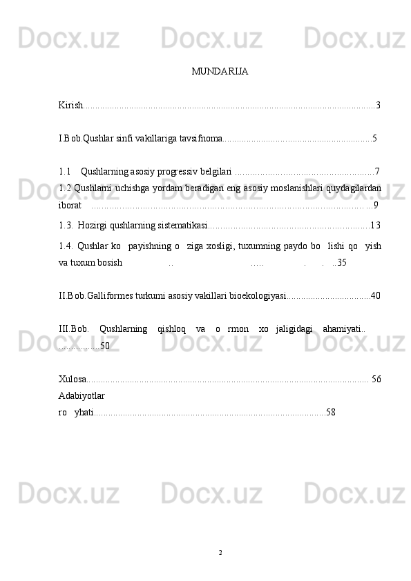 MUNDARIJA
Kirish ........................................................................ ........ ..................... .......... .... .. ....3
I.Bob.Qushlar   sinfi   vakillariga   tavsifnoma.......................... ........ . ......................... .. 5
1 .1      Qushlarning asosiy progressiv belgilari  ..................... ..................................7
1.2   Qushlarni uchishga yordam beradigan eng asosiy moslanishlari quydagilardan
iborat   .. . ....................................................................................................... . ..9
1 .3 .    Hozirgi qushlarning sistematikasi ................................................................13
1.4.   Qushlar  ko payishning o ziga xosligi, tuxumning paydo bo lishi  qo yish	
   
va tuxum bosish .. ..… . . ..35
    
II.Bob .Galliformes turkumi asosiy vakillari bioekologiyasi...................................40
III.Bob.   Qushlarning   qishloq   va   o rmon   xo jaligidagi   ahamiyati..	
  
.................50
Xulosa....................................................................................... .................... .......... 5 6
Adabiyotlar
ro yhati......................................................................	
 ..................... .....5 8
2 