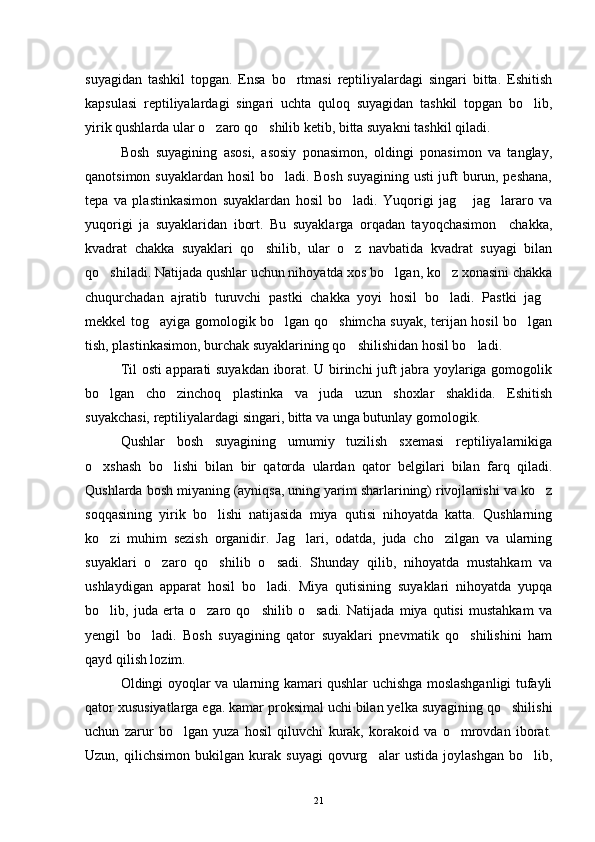 suyagidan   tashkil   topgan.   Ensa   bo rtmasi   reptiliyalardagi   singari   bitta.   Eshitish
kapsulasi   reptiliyalardagi   singari   uchta   quloq   suyagidan   tashkil   topgan   bo lib,	

yirik qushlarda ular o zaro qo shilib ketib, bitta suyakni tashkil qiladi.	
 
Bosh   suyagining   asosi,   asosiy   ponasimon,   oldingi   ponasimon   va   tanglay,
qanotsimon suyaklardan hosil bo ladi. Bosh suyagining usti  juft burun, peshana,	

tepa   va   plastinkasimon   suyaklardan   hosil   bo ladi.   Yuqorigi   jag   jag lararo   va	
  
yuqorigi   ja   suyaklaridan   ibort.   Bu   suyaklarga   orqadan   tayoqchasimon     chakka,
kvadrat   chakka   suyaklari   qo shilib,   ular   o z   navbatida   kvadrat   suyagi   bilan	
 
qo shiladi. Natijada qushlar uchun nihoyatda xos bo lgan, ko z xonasini chakka	
  
chuqurchadan   ajratib   turuvchi   pastki   chakka   yoyi   hosil   bo ladi.   Pastki   jag	
 
mekkel tog ayiga gomologik bo lgan qo shimcha suyak, terijan hosil bo lgan	
   
tish, plastinkasimon, burchak suyaklarining qo shilishidan hosil bo ladi.	
 
Til osti apparati suyakdan iborat. U birinchi juft jabra yoylariga gomogolik
bo lgan   cho zinchoq   plastinka   va   juda   uzun   shoxlar   shaklida.   Eshitish	
 
suyakchasi, reptiliyalardagi singari, bitta va unga butunlay gomologik.
Qushlar   bosh   suyagining   umumiy   tuzilish   sxemasi   reptiliyalarnikiga
o xshash   bo lishi   bilan   bir   qatorda   ulardan   qator   belgilari   bilan   farq   qiladi.
 
Qushlarda bosh miyaning (ayniqsa, uning yarim sharlarining) rivojlanishi va ko z	

soqqasining   yirik   bo lishi   natijasida   miya   qutisi   nihoyatda   katta.   Qushlarning	

ko zi   muhim   sezish   organidir.   Jag lari,   odatda,   juda   cho zilgan   va   ularning	
  
suyaklari   o zaro   qo shilib   o sadi.   Shunday   qilib,   nihoyatda   mustahkam   va	
  
ushlaydigan   apparat   hosil   bo ladi.   Miya   qutisining   suyaklari   nihoyatda   yupqa	

bo lib,   juda   erta   o zaro   qo shilib   o sadi.   Natijada   miya   qutisi   mustahkam   va	
   
yengil   bo ladi.   Bosh   suyagining   qator   suyaklari   pnevmatik   qo shilishini   ham	
 
qayd qilish lozim.
Oldingi oyoqlar va ularning kamari qushlar uchishga moslashganligi tufayli
qator xususiyatlarga ega. kamar proksimal uchi bilan yelka suyagining qo shilishi	

uchun   zarur   bo lgan   yuza   hosil   qiluvchi   kurak,   korakoid   va   o mrovdan   iborat.	
 
Uzun,   qilichsimon   bukilgan   kurak   suyagi   qovurg alar   ustida   joylashgan   bo lib,	
 
21 