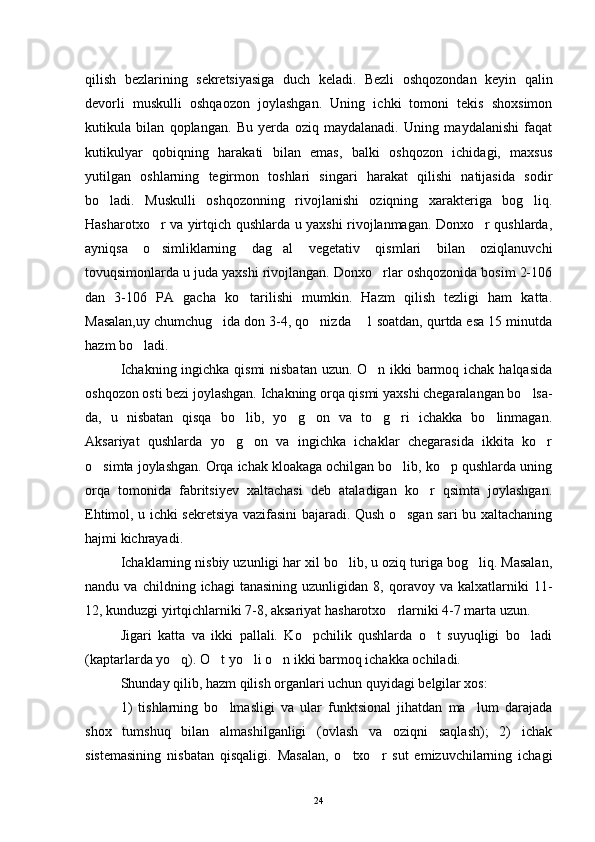 qilish   bezlarining   sekretsiyasiga   duch   keladi.   Bezli   oshqozondan   keyin   qalin
devorli   muskulli   oshqaozon   joylashgan.   Uning   ichki   tomoni   tekis   shoxsimon
kutikula   bilan   qoplangan.   Bu   yerda   oziq   maydalanadi.   Uning   maydalanishi   faqat
kutikulyar   qobiqning   harakati   bilan   emas,   balki   oshqozon   ichidagi,   maxsus
yutilgan   oshlarning   tegirmon   toshlari   singari   harakat   qilishi   natijasida   sodir
bo ladi.   Muskulli   oshqozonning   rivojlanishi   oziqning   xarakteriga   bog liq. 
Hasharotxo r va yirtqich qushlarda u yaxshi rivojlanmagan. Donxo r qushlarda,	
 
ayniqsa   o simliklarning   dag al   vegetativ   qismlari   bilan   oziqlanuvchi
 
tovuqsimonlarda u juda yaxshi rivojlangan. Donxo rlar oshqozonida bosim 2-106	

dan   3-106   PA   gacha   ko tarilishi   mumkin.   Hazm   qilish   tezligi   ham   katta.	

Masalan,uy chumchug ida don 3-4, qo nizda  1 soatdan, qurtda esa 15 minutda	
  
hazm bo ladi.	

Ichakning ingichka qismi  nisbatan uzun. O n ikki barmoq ichak halqasida	

oshqozon osti bezi joylashgan. Ichakning orqa qismi yaxshi chegaralangan bo lsa-	

da,   u   nisbatan   qisqa   bo lib,   yo g on   va   to g ri   ichakka   bo linmagan.	
     
Aksariyat   qushlarda   yo g on   va   ingichka   ichaklar   chegarasida   ikkita   ko r
  
o simta joylashgan. Orqa ichak kloakaga ochilgan bo lib, ko p qushlarda uning	
  
orqa   tomonida   fabritsiyev   xaltachasi   deb   ataladigan   ko r   qsimta   joylashgan.	

Ehtimol, u ichki sekretsiya vazifasini bajaradi. Qush o sgan sari bu xaltachaning	

hajmi kichrayadi.
Ichaklarning nisbiy uzunligi har xil bo lib, u oziq turiga bog liq. Masalan,	
 
nandu  va   childning   ichagi   tanasining   uzunligidan   8,  qoravoy   va  kalxatlarniki   11-
12, kunduzgi yirtqichlarniki 7-8, aksariyat hasharotxo rlarniki 4-7 marta uzun.	

Jigari   katta   va   ikki   pallali.   Ko pchilik   qushlarda   o t   suyuqligi   bo ladi	
  
(kaptarlarda yo q). O t yo li o n ikki barmoq ichakka ochiladi.	
   
Shunday qilib, hazm qilish organlari uchun quyidagi belgilar xos:
1)   tishlarning   bo lmasligi   va   ular   funktsional   jihatdan   ma lum   darajada	
 
shox   tumshuq   bilan   almashilganligi   (ovlash   va   oziqni   saqlash);   2)   ichak
sistemasining   nisbatan   qisqaligi.   Masalan,   o txo r   sut   emizuvchilarning   ichagi	
 
24 