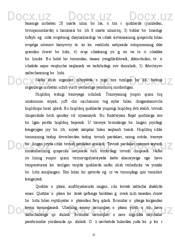 tanasiga   nisbatan   20   marta   uzun   bo lsa,   o txo r   qushlarda   (jumladan,  
tovuqsimonlarda)   u   hammasi   bo lib   8   marta   uzunroq;   3)   tishlar   bo lmasligi	
 
tufayli   og izda  ovqatning chaynalmasligi  va  ichak  sistemasining   qisqarishi   bilan	

ovqatga   intensiv   kimyoviy   ta sir   ko rsatilishi   natijasida   oshqozonning   ikki	
 
qismdan   iborat   bo lishi;   4)   orqa   ichakning   yo g on   va   to ri   ichakka	
   
bo linishi.   Bu   holat   bir   tomondan,   tanani   yengillashtiradi,   ikkinchidan,   to ri	
 
ichakda   najas   vaqtincha   saqlanadi   va   tarkibidagi   suv   shimiladi;   5)   fabritsiyev
xaltachasining bo lishi.	

Nafas   olish   organlari   nihoyatda   o ziga   xos   tuzilgan   bo lib,   boshqa	
 
organlarga nisbatan uchib yurib yashashga yaxshiroq moslashgan.
Hiqildoq   teshigi   traxeyaga   ochiladi.   Traxeyaning   yuqori   qismi   toq
uzuksimon   suyak,   juft   cho michsimon   tog aylar   bilan   chegaralanuvchi	
 
hiqildoqni hosil qiladi. Bu hiqildoq qushlarda yuqorigi hiqildoq deb atalib, tovush
chiqarishda   hech   qanday   rol   oynamaydi.   Bu   funktsiyani   faqat   qushlarga   xos
bo lgan   pastki   hiqildoq   bajaradi.   U   traxeya   bronxlarga   bo lingan   joyidagi	
 
kengaygan   joy   bo lib,   suyak   xalqalar   bilan   saqlanib   turadi.   Hiqildoq   ichki	

tomonining   tashqi   devorlaridan   tashqi   tovush   pardalari,   uning   ostida,   traxeya
bo lingan joyda ichki tovush pardalari ajraladi. Tovush pardalari maxsus sayrash	

muskullarining   qisqarishi   natijasida   turli   tembrdagi   tovush   chiqaradi.   Nafas
yo lining   yuqori   qismi   termoregulyatsiyada   katta   ahamiyatga   ega.   havo

temperaturasi   ko tarilgan   vaqtda   qushlarda   nafas   olish   tezlashishi   va   yuzaki	

bo lishi   aniqlangan.   Shu   bilan   bir   qatorda   og iz   va   tomoqdagi   qon   tomirlari	
 
kengayadi.
Qushlar   o pkasi,   amfibiyalarniki   singari,   ichi   kovak   xaltacha   shaklida	

emas.   Qushlar   o pkasi   ko krak   qafasiga   birikkan   g ovak   zich   tanadan   iborat
  
bo lishi   bilan   reptiliyalar   o pkasidan   farq   qiladi.   Bronxlar   o pkaga   kirgandan	
  
keyin   tarmoqlanadi.   Ularning   asosiy   tarmoqlari   o pkani   yorib   o tib,   havo	
 
xaltachalariga   qo shiladi.   Bronxlar   tarmoqlari   o zaro   ingichka   naychalar	
 
parabronxlar   yordamida   qo shiladi.   O z   navbatida   bulardan   juda   ko p   ko r	
   
25 