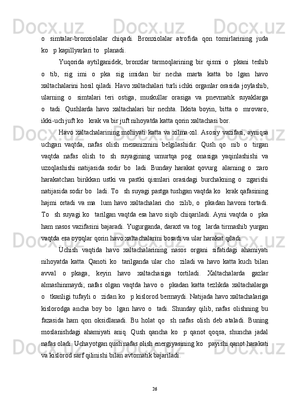 o simtalar-bronxiolalar   chiqadi.   Bronxiolalar   atrofida   qon   tomirlarining   juda
ko p kapillyarlari to planadi.
 
Yuqorida   aytilganidek,   bronxlar   tarmoqlarining   bir   qismi   o pkani   teshib	

o tib,   sig imi   o pka   sig imidan   bir   necha   marta   katta   bo lgan   havo	
    
xaltachalarini hosil qiladi. Havo xaltachalari turli ichki organlar orasida joylashib,
ularning   o simtalari   teri   ostiga,   muskullar   orasiga   va   pnevmatik   suyaklarga	

o tadi.   Qushlarda   havo   xaltachalari   bir   nechta.   Ikkita   boyin,   bitta   o mrovaro,	
 
ikki-uch juft ko krak va bir juft nihoyatda katta qorin xaltachasi bor.	

Havo xaltachalarining mohiyati katta va xilma-xil. Asosiy vazifasi, ayniqsa
uchgan   vaqtda,   nafas   olish   mexanizmini   belgilashidir.   Qush   qo nib   o tirgan	
 
vaqtda   nafas   olish   to sh   suyagining   umurtqa   pog onasiga   yaqinlashishi   va	
 
uzoqlashishi   natijasida   sodir   bo ladi.   Bunday   harakat   qovurg alarning   o zaro	
  
harakatchan   birikkan   ustki   va   pastki   qismlari   orasidagi   burchakning   o zgarishi	

natijasida sodir bo ladi. To sh suyagi pastga tushgan vaqtda ko krak qafasining	
  
hajmi   ortadi   va   ma lum   havo   xaltachalari   cho zilib,   o pkadan   havoni   tortadi.
  
To sh suyagi ko tarilgan vaqtda esa havo siqib chiqariladi. Ayni vaqtda o pka	
  
ham nasos vazifasini bajaradi. Yugurganda, daraxt va tog larda tirmashib yurgan	

vaqtda esa oyoqlar qorin havo xaltachalarini bosadi va ular harakat qiladi.
Uchish   vaqtida   havo   xaltachalarining   nasos   organi   sifatidagi   ahamiyati
nihoyatda   katta.   Qanoti   ko tarilganda   ular   cho ziladi   va   havo   katta   kuch   bilan	
 
avval   o pkaga,   keyin   havo   xaltachasiga   tortiladi.   Xaltachalarda   gazlar	

almashinmaydi;   nafas   olgan   vaqtda   havo   o pkadan   katta   tezlikda   xaltachalarga	

o tkanligi tufayli o zidan ko p kislorod bermaydi. Natijada havo xaltachalariga	
  
kislorodga   ancha   boy   bo lgan   havo   o tadi.   Shunday   qilib,   nafas   olishning   bu	
 
fazasida   ham   qon   oksidlanadi.   Bu   holat   qo sh   nafas   olish   deb   ataladi.   Buning	

moslanishdagi   ahamiyati   aniq.   Qush   qancha   ko p   qanot   qoqsa,   shuncha   jadal	

nafas oladi. Uchayotgan qush nafas olish energiyasining ko payishi qanot harakati	

va kislorod sarf qilinishi bilan avtomatik bajariladi.
26 