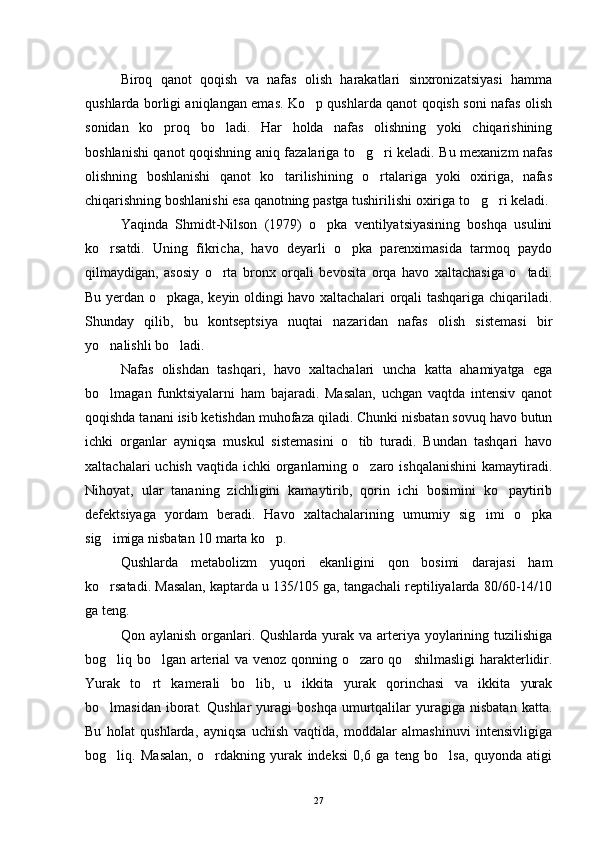 Biroq   qanot   qoqish   va   nafas   olish   harakatlari   sinxronizatsiyasi   hamma
qushlarda borligi aniqlangan emas. Ko p qushlarda qanot qoqish soni nafas olish
sonidan   ko proq   bo ladi.   Har   holda   nafas   olishning   yoki   chiqarishining	
 
boshlanishi qanot qoqishning aniq fazalariga to g ri keladi. Bu mexanizm nafas	
 
olishning   boshlanishi   qanot   ko tarilishining   o rtalariga   yoki   oxiriga,   nafas	
 
chiqarishning boshlanishi esa qanotning pastga tushirilishi oxiriga to g ri keladi.	
 
Yaqinda   Shmidt-Nilson   (1979)   o pka   ventilyatsiyasining   boshqa   usulini	

ko rsatdi.   Uning   fikricha,   havo   deyarli   o pka   parenximasida   tarmoq   paydo	
 
qilmaydigan,   asosiy   o rta   bronx   orqali   bevosita   orqa   havo   xaltachasiga   o tadi.	
 
Bu yerdan o pkaga, keyin oldingi havo xaltachalari orqali tashqariga chiqariladi.	

Shunday   qilib,   bu   kontseptsiya   nuqtai   nazaridan   nafas   olish   sistemasi   bir
yo nalishli bo ladi.	
 
Nafas   olishdan   tashqari,   havo   xaltachalari   uncha   katta   ahamiyatga   ega
bo lmagan   funktsiyalarni   ham   bajaradi.   Masalan,   uchgan   vaqtda   intensiv   qanot

qoqishda tanani isib ketishdan muhofaza qiladi. Chunki nisbatan sovuq havo butun
ichki   organlar   ayniqsa   muskul   sistemasini   o tib   turadi.   Bundan   tashqari   havo	

xaltachalari  uchish  vaqtida  ichki   organlarning o zaro  ishqalanishini  kamaytiradi.	

Nihoyat,   ular   tananing   zichligini   kamaytirib,   qorin   ichi   bosimini   ko paytirib	

defektsiyaga   yordam   beradi.   Havo   xaltachalarining   umumiy   sig imi   o pka	
 
sig imiga nisbatan 10 marta ko p.	
 
Qushlarda   metabolizm   yuqori   ekanligini   qon   bosimi   darajasi   ham
ko rsatadi. Masalan, kaptarda u 135/105 ga, tangachali reptiliyalarda 80/60-14/10

ga teng.
Qon aylanish  organlari. Qushlarda yurak va arteriya yoylarining tuzilishiga
bog liq bo lgan arterial va venoz qonning o zaro qo shilmasligi  harakterlidir.
   
Yurak   to rt   kamerali   bo lib,   u   ikkita   yurak   qorinchasi   va   ikkita   yurak	
 
bo lmasidan   iborat.   Qushlar   yuragi   boshqa   umurtqalilar   yuragiga   nisbatan   katta.	

Bu   holat   qushlarda,   ayniqsa   uchish   vaqtida,   moddalar   almashinuvi   intensivligiga
bog liq.   Masalan,   o rdakning   yurak   indeksi   0,6   ga   teng   bo lsa,   quyonda   atigi
  
27 