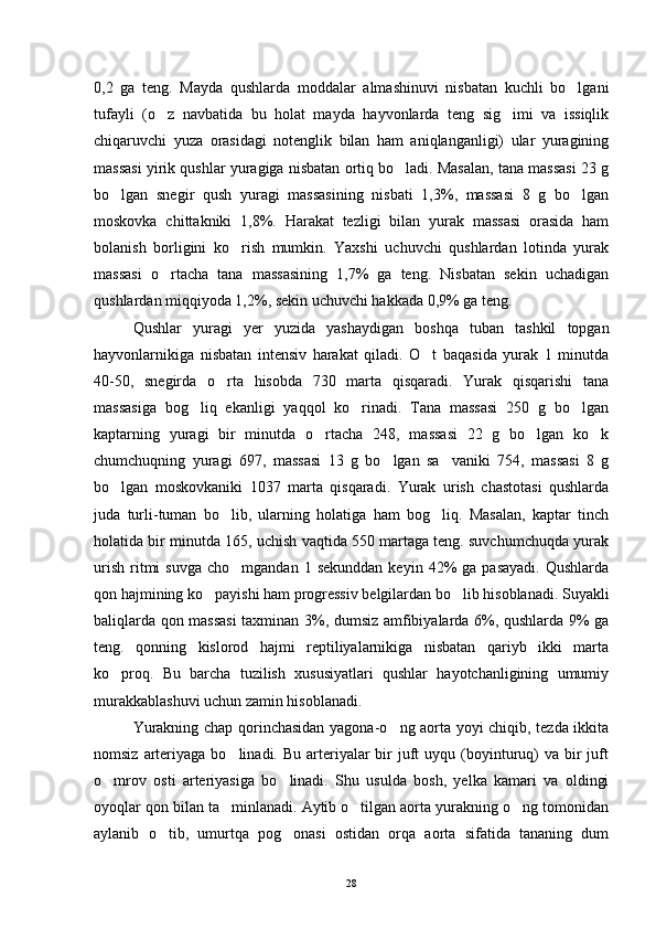 0,2   ga   teng.   Mayda   qushlarda   moddalar   almashinuvi   nisbatan   kuchli   bo lgani
tufayli   (o z   navbatida   bu   holat   mayda   hayvonlarda   teng   sig imi   va   issiqlik	
 
chiqaruvchi   yuza   orasidagi   notenglik   bilan   ham   aniqlanganligi)   ular   yuragining
massasi yirik qushlar yuragiga nisbatan ortiq bo ladi. Masalan, tana massasi 23 g	

bo lgan   snegir   qush   yuragi   massasining   nisbati   1,3%,   massasi   8   g   bo lgan	
 
moskovka   chittakniki   1,8%.   Harakat   tezligi   bilan   yurak   massasi   orasida   ham
bolanish   borligini   ko rish   mumkin.   Yaxshi   uchuvchi   qushlardan   lotinda   yurak	

massasi   o rtacha   tana   massasining   1,7%   ga   teng.   Nisbatan   sekin   uchadigan	

qushlardan miqqiyoda 1,2%, sekin uchuvchi hakkada 0,9% ga teng.       
Qushlar   yuragi   yer   yuzida   yashaydigan   boshqa   tuban   tashkil   topgan
hayvonlarnikiga   nisbatan   intensiv   harakat   qiladi.   O t   baqasida   yurak   1   minutda	

40-50,   snegirda   o rta   hisobda   730   marta   qisqaradi.   Yurak   qisqarishi   tana	

massasiga   bog liq   ekanligi   yaqqol   ko rinadi.   Tana   massasi   250   g   bo lgan	
  
kaptarning   yuragi   bir   minutda   o rtacha   248,   massasi   22   g   bo lgan   ko k	
  
chumchuqning   yuragi   697,   massasi   13   g   bo lgan   sa vaniki   754,   massasi   8   g	
 
bo lgan   moskovkaniki   1037   marta   qisqaradi.   Yurak   urish   chastotasi   qushlarda	

juda   turli-tuman   bo lib,   ularning   holatiga   ham   bog liq.   Masalan,   kaptar   tinch	
 
holatida bir minutda 165, uchish vaqtida 550 martaga teng. suvchumchuqda yurak
urish   ritmi  suvga   cho mgandan  1  sekunddan   keyin  42%   ga  pasayadi.   Qushlarda

qon hajmining ko payishi ham progressiv belgilardan bo lib hisoblanadi. Suyakli	
 
baliqlarda qon massasi  taxminan 3%, dumsiz amfibiyalarda 6%, qushlarda 9% ga
teng.   qonning   kislorod   hajmi   reptiliyalarnikiga   nisbatan   qariyb   ikki   marta
ko proq.   Bu   barcha   tuzilish   xususiyatlari   qushlar   hayotchanligining   umumiy	

murakkablashuvi uchun zamin hisoblanadi.
Yurakning chap qorinchasidan yagona-o ng aorta yoyi chiqib, tezda ikkita	

nomsiz  arteriyaga  bo linadi. Bu  arteriyalar   bir   juft   uyqu (boyinturuq)  va  bir  juft	

o mrov   osti   arteriyasiga   bo linadi.   Shu   usulda   bosh,   yelka   kamari   va   oldingi	
 
oyoqlar qon bilan ta minlanadi. Aytib o tilgan aorta yurakning o ng tomonidan	
  
aylanib   o tib,   umurtqa   pog onasi   ostidan   orqa   aorta   sifatida   tananing   dum	
 
28 