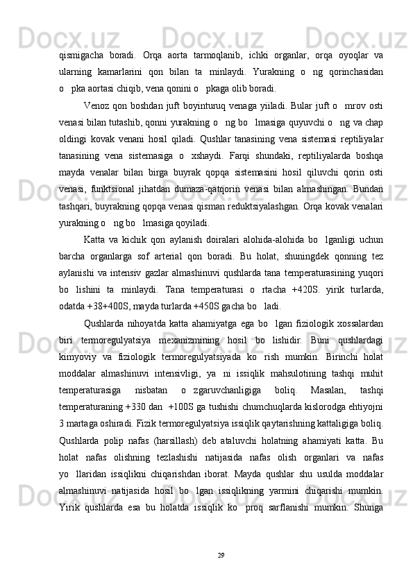 qismigacha   boradi.   Orqa   aorta   tarmoqlanib,   ichki   organlar,   orqa   oyoqlar   va
ularning   kamarlarini   qon   bilan   ta minlaydi.   Yurakning   o ng   qorinchasidan 
o pka aortasi chiqib, vena qonini o pkaga olib boradi.	
 
Venoz  qon boshdan  juft  boyinturuq venaga  yiiladi.  Bular  juft  o mrov osti	

venasi bilan tutashib, qonni yurakning o ng bo lmasiga quyuvchi o ng va chap	
  
oldingi   kovak   venani   hosil   qiladi.   Qushlar   tanasining   vena   sistemasi   reptiliyalar
tanasining   vena   sistemasiga   o xshaydi.   Farqi   shundaki,   reptiliyalarda   boshqa	

mayda   venalar   bilan   birga   buyrak   qopqa   sistemasini   hosil   qiluvchi   qorin   osti
venasi,   funktsional   jihatdan   dumaza-qatqorin   venasi   bilan   almashingan.   Bundan
tashqari, buyrakning qopqa venasi qisman reduktsiyalashgan. Orqa kovak venalari
yurakning o ng bo lmasiga qoyiladi.	
 
Katta   va   kichik   qon   aylanish   doiralari   alohida-alohida   bo lganligi   uchun	

barcha   organlarga   sof   arterial   qon   boradi.   Bu   holat,   shuningdek   qonning   tez
aylanishi   va   intensiv   gazlar   almashinuvi   qushlarda   tana   temperaturasining   yuqori
bo lishini   ta minlaydi.   Tana   temperaturasi   o rtacha   +420S.   yirik   turlarda,	
  
odatda +38+400S, mayda turlarda +450S gacha bo ladi.	

Qushlarda   nihoyatda   katta   ahamiyatga   ega   bo lgan   fiziologik   xossalardan	

biri   termoregulyatsiya   mexanizmining   hosil   bo lishidir.   Buni   qushlardagi

kimyoviy   va   fiziologik   termoregulyatsiyada   ko rish   mumkin.   Birinchi   holat	

moddalar   almashinuvi   intensivligi,   ya ni   issiqlik   mahsulotining   tashqi   muhit	

temperaturasiga   nisbatan   o zgaruvchanligiga   boliq.   Masalan,   tashqi	

temperaturaning +330 dan  +100S ga tushishi chumchuqlarda kislorodga ehtiyojni
3 martaga oshiradi. Fizik termoregulyatsiya issiqlik qaytarishning kattaligiga boliq.
Qushlarda   polip   nafas   (harsillash)   deb   ataluvchi   holatning   ahamiyati   katta.   Bu
holat   nafas   olishning   tezlashishi   natijasida   nafas   olish   organlari   va   nafas
yo llaridan   issiqlikni   chiqarishdan   iborat.   Mayda   qushlar   shu   usulda   moddalar	

almashinuvi   natijasida   hosil   bo lgan   issiqlikning   yarmini   chiqarishi   mumkin.	

Yirik   qushlarda   esa   bu   holatda   issiqlik   ko proq   sarflanishi   mumkin.   Shunga	

29 
