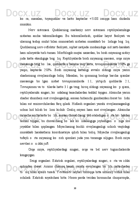 ko ra,   masalan,   tuyaqushlar   va   hatto   kaptarlar   +510S   issiqqa   ham   chidashi
mumkin.
Nerv   sistemasi.   Qushlarning   markaziy   nerv   sistemasi   reptiliyalarnikiga
nisbatan   ancha   takomillashgan.   Bu   takomillashish,   qushlar   hayot   faoliyati   va
ularning   tashqi   muhit   bilan   munosabati   nisbatan   murakkab   bo lishiga   bog liq.	
 
Qushlarning nerv-reflektor faoliyati, oqibat natijada moslanishga oid xatti-harakati
ham nihoyatda turli-tuman. Morfologik nuqtai nazardan, bu bosh miyaning nisbiy
juda   katta   ekanligiga   bog liq.   Reptiliyalarda   bosh   miyaning   massasi,   orqa   miya	

massasiga teng bo lsa, qushlarda u hamma vaqt katta; tovuqsimonlarda 150% ga	

yaqin,   kaptarda   250%.   Bosh   miyaning   kattaligi   avvalo   oldingi   miya   yarim
sharlarining   rivojlanishiga   boliq.   Masalan,   bu   qismning   boshqa   barcha   qismlar
massasiga   bo lgan   nisbat   tovuqsimonlarda   1:1;   yirtqich   qushlarda   2:1,	

Tovuqsimon va to tilarda hatto 3:1 ga teng. biroq oldingi miyaning ko p qismi,	
 
reptiliyalarniki singari, ko ndalang tanachalardan tashkil topgan. Aksincha yarim	

sharlar shumbazi sust rivojlanganligi, asosan birlamchi gumbazdan iborat bo lishi	

bilan   sut   emizuvchilardan   farq   qiladi.   Hidlash   organlari   yaxshi   rivojlanmaganligi
uchun   hid   bilish   bo limi   kichik.   Oraliq   miyasi   ham   sust   rivojlangan.   Aksincha	

miyacha ancha katta bo lib, asosan chuvalchang  deb ataladigan o rta bo lakdan	
  
tashkil   topgan,   bu   chuvalchang   bo lak   ko ndalangiga   joylashgan     o ziga   xos	
  
joyaklar   bilan   qoplangan.   Miyachaning   kuchli   rivojlanganligi   uchish   vaqtidagi
murakkab   harakatlarni   koordinatsiya   qilish   bilan   boliq.   Miyacha   rivojlanganligi
tufayli   o rta   miyaning   ko rish   qismlari   juda   yon   tomonga   siljigan.   Bosh   miya	
 
nervlari o n ikki juft.

Orqa   miya,   reptiliyalardagi   singari,   orqa   va   bel   nerv   tugunchalarida
kengaygan.
  Sezgi   organlari.   Eshitish   orgnlari,   reptiliyalardagi   singari,   o rta   va   ichki	

quloqdan   iborat.   Ammo   chianoq   kanali   yaxshi   rivojlangan   bo lib,   xaltachadan	

to siq bilan ajralib turadi. Yevstaxiev naylari tomoqqa bitta umumiy teshik bilan	

ochiladi.   Eshitish   suyakchasi   bitta.   Noora   parda   teridan   birmuncha   chuqurroqda,
30 