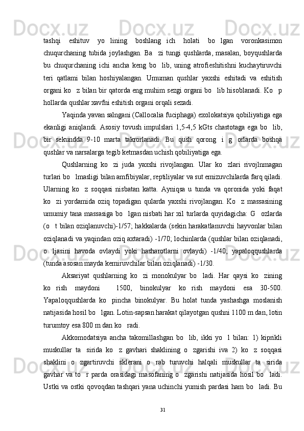 tashqi   eshituv   yo lining   boshlang ich   holati   bo lgan   voronkasimon  
chuqurchaning   tubida   joylashgan.   Ba zi   tungi   qushlarda,   masalan,   boyqushlarda	

bu   chuqurchaning   ichi   ancha   keng   bo lib,   uning   atrofieshitishni   kuchaytiruvchi

teri   qatlami   bilan   hoshiyalangan.   Umuman   qushlar   yaxshi   eshitadi   va   eshitish
organi ko z bilan bir qatorda eng muhim sezgi organi bo lib hisoblanadi. Ko p	
  
hollarda qushlar xavfni eshitish organi orqali sezadi.
Yaqinda yavan salngani (Callocalia fuciphaga) exolokatsiya qobiliyatiga ega
ekanligi   aniqlandi.   Asosiy   tovush   impulslari   1,5-4,5   kGts   chastotaga   ega   bo lib,	

bir   sekundda   9-10   marta   takrorlanadi.   Bu   qush   qorong i   g orlarda   boshqa	
 
qushlar va narsalarga tegib ketmasdan uchish qobiliyatiga ega.
Qushlarning   ko zi   juda   yaxshi   rivojlangan.   Ular   ko zlari   rivojlnmagan	
 
turlari bo lmasligi bilan amfibiyalar, reptiliyalar va sut emizuvchilarda farq qiladi.	

Ularning   ko z   soqqasi   nisbatan   katta.   Ayniqsa   u   tunda   va   qoronida   yoki   faqat	

ko zi   yordamida   oziq   topadigan   qularda   yaxshi   rivojlangan.   Ko z   massasining	
 
umumiy tana massasiga  bo lgan nisbati  har xil turlarda quyidagicha:  G ozlarda	
 
(o t bilan oziqlanuvchi)-1/57; hakkalarda (sekin harakatlanuvchi  hayvonlar bilan	

oziqlanadi va yaqindan oziq axtaradi) -1/70; lochinlarda (qushlar bilan oziqlanadi,
o ljasini   havoda   ovlaydi   yoki   hasharotlarni   ovlaydi)   -1/40;   yapaloqqushlarda

(tunda asosan mayda kemiruvchilar bilan oziqlanadi) -1/30.
Aksariyat   qushlarning   ko zi   monokulyar   bo ladi.   Har   qaysi   ko zining	
  
ko rish   maydoni     1500,   binokulyar   ko rish   maydoni   esa   30-500.	
 
Yapaloqqushlarda   ko pincha   binokulyar.   Bu   holat   tunda   yashashga   moslanish	

natijasida hosil bo lgan. Lotin-sapsan harakat qilayotgan qushni 1100 m dan, lotin	

turumtoy esa 800 m dan ko radi.	

Akkomodatsiya   ancha   takomillashgan   bo lib,   ikki   yo l   bilan:   1)   kiprikli	
 
muskullar   ta sirida   ko z   gavhari   shaklining   o zgarishi   iva   2)   ko z   soqqasi	
   
shaklini   o zgartiruvchi   sklerani   o rab   turuvchi   halqali   muskullar   ta sirida	
  
gavhar   va   to r   parda   orasidagi   masofaning   o zgarishi   natijasida   hosil   bo ladi.	
  
Ustki va ostki qovoqdan tashqari yana uchinchi yumish pardasi ham bo ladi. Bu	

31 