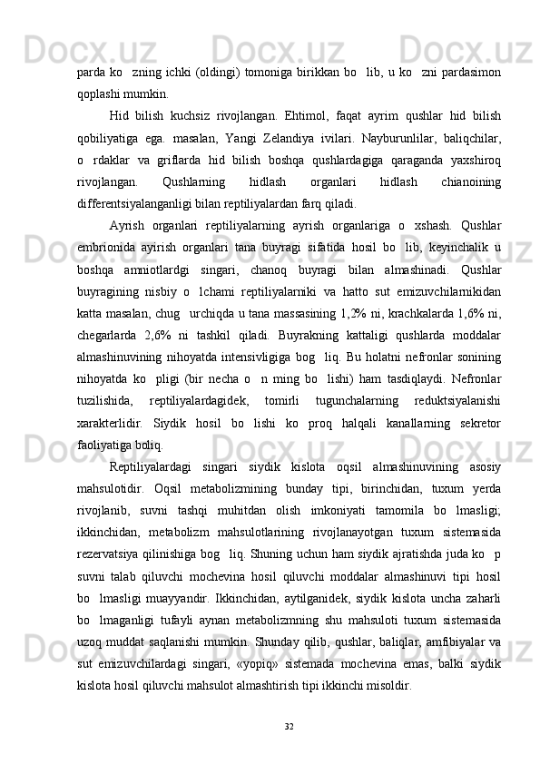 parda  ko zning   ichki   (oldingi)   tomoniga   birikkan  bo lib,   u  ko zni   pardasimon  
qoplashi mumkin.
Hid   bilish   kuchsiz   rivojlangan.   Ehtimol,   faqat   ayrim   qushlar   hid   bilish
qobiliyatiga   ega.   masalan,   Yangi   Zelandiya   ivilari.   Nayburunlilar,   baliqchilar,
o rdaklar   va   griflarda   hid   bilish   boshqa   qushlardagiga   qaraganda   yaxshiroq	

rivojlangan.   Qushlarning   hidlash   organlari   hidlash   chianoining
differentsiyalanganligi bilan reptiliyalardan farq qiladi.
Ayrish   organlari   reptiliyalarning   ayrish   organlariga   o xshash.   Qushlar	

embrionida   ayirish   organlari   tana   buyragi   sifatida   hosil   bo lib,   keyinchalik   u

boshqa   amniotlardgi   singari,   chanoq   buyragi   bilan   almashinadi.   Qushlar
buyragining   nisbiy   o lchami   reptiliyalarniki   va   hatto   sut   emizuvchilarnikidan	

katta masalan, chug urchiqda u tana massasining 1,2% ni, krachkalarda 1,6% ni,	

chegarlarda   2,6%   ni   tashkil   qiladi.   Buyrakning   kattaligi   qushlarda   moddalar
almashinuvining   nihoyatda   intensivligiga   bog liq.   Bu   holatni   nefronlar   sonining	

nihoyatda   ko pligi   (bir   necha   o n   ming   bo lishi)   ham   tasdiqlaydi.   Nefronlar	
  
tuzilishida,   reptiliyalardagidek,   tomirli   tugunchalarning   reduktsiyalanishi
xarakterlidir.   Siydik   hosil   bo lishi   ko proq   halqali   kanallarning   sekretor	
 
faoliyatiga boliq.
Reptiliyalardagi   singari   siydik   kislota   oqsil   almashinuvining   asosiy
mahsulotidir.   Oqsil   metabolizmining   bunday   tipi,   birinchidan,   tuxum   yerda
rivojlanib,   suvni   tashqi   muhitdan   olish   imkoniyati   tamomila   bo lmasligi;	

ikkinchidan,   metabolizm   mahsulotlarining   rivojlanayotgan   tuxum   sistemasida
rezervatsiya qilinishiga bog liq. Shuning uchun ham siydik ajratishda juda ko p	
 
suvni   talab   qiluvchi   mochevina   hosil   qiluvchi   moddalar   almashinuvi   tipi   hosil
bo lmasligi   muayyandir.   Ikkinchidan,   aytilganidek,   siydik   kislota   uncha   zaharli	

bo lmaganligi   tufayli   aynan   metabolizmning   shu   mahsuloti   tuxum   sistemasida

uzoq  muddat   saqlanishi   mumkin.   Shunday  qilib,   qushlar,  baliqlar,  amfibiyalar   va
sut   emizuvchilardagi   singari,   «yopiq»   sistemada   mochevina   emas,   balki   siydik
kislota hosil qiluvchi mahsulot almashtirish tipi ikkinchi misoldir.
32 