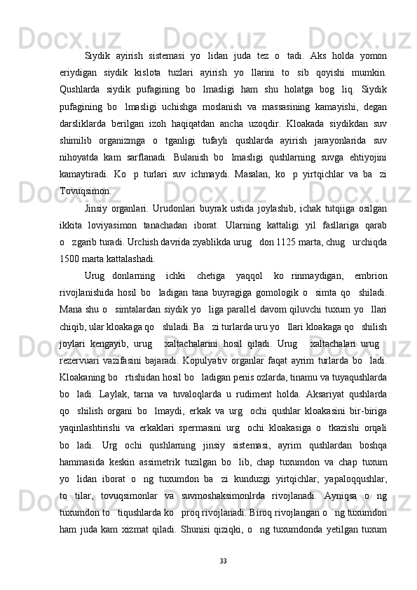 Siydik   ayirish   sistemasi   yo lidan   juda   tez   o tadi.   Aks   holda   yomon 
eriydigan   siydik   kislota   tuzlari   ayirish   yo llarini   to sib   qoyishi   mumkin.	
 
Qushlarda   siydik   pufagining   bo lmasligi   ham   shu   holatga   bog liq.   Siydik	
 
pufagining   bo lmasligi   uchishga   moslanish   va   massasining   kamayishi,   degan	

darsliklarda   berilgan   izoh   haqiqatdan   ancha   uzoqdir.   Kloakada   siydikdan   suv
shimilib   organizmga   o tganligi   tufayli   qushlarda   ayirish   jarayonlarida   suv	

nihoyatda   kam   sarflanadi.   Bulanish   bo lmasligi   qushlarning   suvga   ehtiyojini	

kamaytiradi.   Ko p   turlari   suv   ichmaydi.   Masalan,   ko p   yirtqichlar   va   ba zi	
  
Tovuqsimon.
Jinsiy   organlari.   Urudonlari   buyrak   ustida   joylashib,   ichak   tutqiiga   osilgan
ikkita   loviyasimon   tanachadan   iborat.   Ularning   kattaligi   yil   fasllariga   qarab
o zgarib turadi. Urchish davrida zyablikda urug don 1125 marta, chug urchiqda	
  
1500 marta kattalashadi.
Urug donlarning   ichki   chetiga   yaqqol   ko rinmaydigan,   embrion	
 
rivojlanishida   hosil   bo ladigan   tana   buyragiga   gomologik   o simta   qo shiladi.	
  
Mana shu o simtalardan siydik yo liga parallel davom qiluvchi tuxum yo llari	
  
chiqib, ular kloakaga qo shiladi. Ba zi turlarda uru yo llari kloakaga qo shilish	
   
joylari   kengayib,   urug   xaltachalarini   hosil   qiladi.   Urug   xaltachalari   urug
  
rezervuari   vazifasini   bajaradi.   Kopulyativ   organlar   faqat   ayrim   turlarda   bo ladi.	

Kloakaning bo rtishidan hosil bo ladigan penis ozlarda, tinamu va tuyaqushlarda	
 
bo ladi.   Laylak,   tarna   va   tuvaloqlarda   u   rudiment   holda.   Aksariyat   qushlarda	

qo shilish   organi   bo lmaydi,   erkak   va   urg ochi   qushlar   kloakasini   bir-biriga
  
yaqinlashtirishi   va   erkaklari   spermasini   urg ochi   kloakasiga   o tkazishi   orqali	
 
bo ladi.   Urg ochi   qushlarning   jinsiy   sistemasi,   ayrim   qushlardan   boshqa	
 
hammasida   keskin   assimetrik   tuzilgan   bo lib,   chap   tuxumdon   va   chap   tuxum	

yo lidan   iborat   o ng   tuxumdon   ba zi   kunduzgi   yirtqichlar,   yapaloqqushlar,	
  
to tilar,   tovuqsimonlar   va   suvmoshaksimonlrda   rivojlanadi.   Ayniqsa   o ng
 
tuxumdon to tiqushlarda ko proq rivojlanadi. Biroq rivojlangan o ng tuxumdon	
  
ham   juda   kam   xizmat   qiladi.   Shunisi   qiziqki,   o ng   tuxumdonda   yetilgan   tuxum	

33 