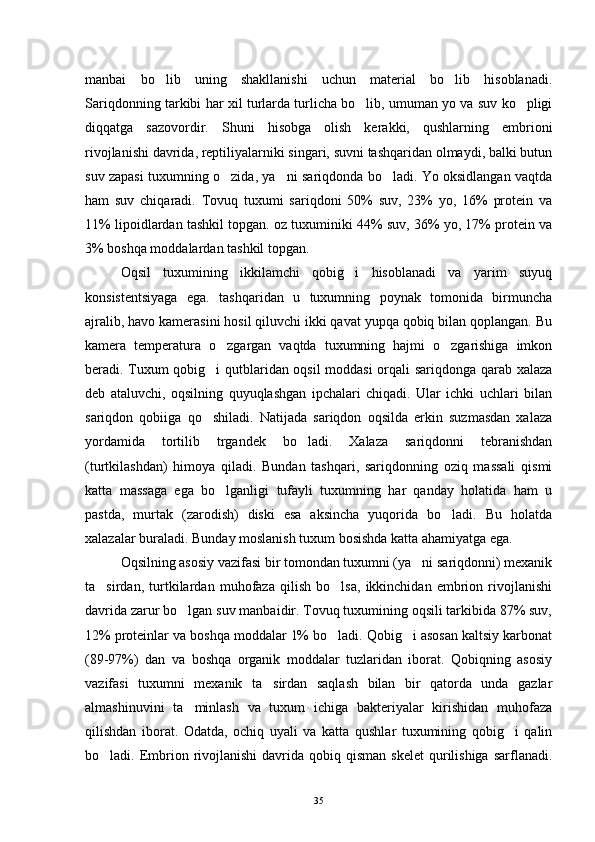 manbai   bo lib   uning   shakllanishi   uchun   material   bo lib   hisoblanadi. 
Sariqdonning tarkibi har xil turlarda turlicha bo lib, umuman yo va suv ko pligi	
 
diqqatga   sazovordir.   Shuni   hisobga   olish   kerakki,   qushlarning   embrioni
rivojlanishi davrida, reptiliyalarniki singari, suvni tashqaridan olmaydi, balki butun
suv zapasi tuxumning o zida, ya ni sariqdonda bo ladi. Yo oksidlangan vaqtda	
  
ham   suv   chiqaradi.   Tovuq   tuxumi   sariqdoni   50%   suv,   23%   yo,   16%   protein   va
11% lipoidlardan tashkil topgan. oz tuxuminiki 44% suv, 36% yo, 17% protein va
3% boshqa moddalardan tashkil topgan.
Oqsil   tuxumining   ikkilamchi   qobig i   hisoblanadi   va   yarim   suyuq	

konsistentsiyaga   ega.   tashqaridan   u   tuxumning   poynak   tomonida   birmuncha
ajralib, havo kamerasini hosil qiluvchi ikki qavat yupqa qobiq bilan qoplangan. Bu
kamera   temperatura   o zgargan   vaqtda   tuxumning   hajmi   o zgarishiga   imkon	
 
beradi. Tuxum qobig i qutblaridan oqsil moddasi orqali sariqdonga qarab xalaza	

deb   ataluvchi,   oqsilning   quyuqlashgan   ipchalari   chiqadi.   Ular   ichki   uchlari   bilan
sariqdon   qobiiga   qo shiladi.   Natijada   sariqdon   oqsilda   erkin   suzmasdan   xalaza

yordamida   tortilib   trgandek   bo ladi.   Xalaza   sariqdonni   tebranishdan	

(turtkilashdan)   himoya   qiladi.   Bundan   tashqari,   sariqdonning   oziq   massali   qismi
katta   massaga   ega   bo lganligi   tufayli   tuxumning   har   qanday   holatida   ham   u	

pastda,   murtak   (zarodish)   diski   esa   aksincha   yuqorida   bo ladi.   Bu   holatda	

xalazalar buraladi. Bunday moslanish tuxum bosishda katta ahamiyatga ega.
Oqsilning asosiy vazifasi bir tomondan tuxumni (ya ni sariqdonni) mexanik	

ta sirdan,   turtkilardan   muhofaza   qilish   bo lsa,   ikkinchidan   embrion   rivojlanishi	
 
davrida zarur bo lgan suv manbaidir. Tovuq tuxumining oqsili tarkibida 87% suv,	

12% proteinlar va boshqa moddalar 1% bo ladi. Qobig i asosan kaltsiy karbonat	
 
(89-97%)   dan   va   boshqa   organik   moddalar   tuzlaridan   iborat.   Qobiqning   asosiy
vazifasi   tuxumni   mexanik   ta sirdan   saqlash   bilan   bir   qatorda   unda   gazlar	

almashinuvini   ta minlash   va   tuxum   ichiga   bakteriyalar   kirishidan   muhofaza	

qilishdan   iborat.   Odatda,   ochiq   uyali   va   katta   qushlar   tuxumining   qobig i   qalin	

bo ladi. Embrion  rivojlanishi  davrida qobiq  qisman  skelet   qurilishiga  sarflanadi.	

35 