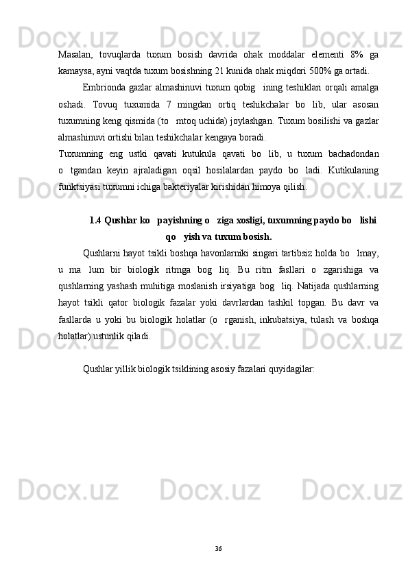 Masalan,   tovuqlarda   tuxum   bosish   davrida   ohak   moddalar   elementi   8%   ga
kamaysa, ayni vaqtda tuxum bosishning 21 kunida ohak miqdori 500% ga ortadi.
Embrionda gazlar  almashinuvi  tuxum  qobig ining teshiklari  orqali  amalga
oshadi.   Tovuq   tuxumida   7   mingdan   ortiq   teshikchalar   bo lib,   ular   asosan	

tuxumning keng qismida (to mtoq uchida) joylashgan.  	
 Tuxum bosilishi va gazlar
almashinuvi ortishi bilan teshikchalar kengaya boradi.
Tuxumning   eng   ustki   qavati   kutukula   qavati   bo lib,   u   tuxum   bachadondan	

o tgandan   keyin   ajraladigan   oqsil   hosilalardan   paydo   bo ladi.   Kutikulaning	
 
funktsiyasi tuxumni ichiga bakteriyalar kirishidan himoya qilish .
  1. 4  Qushlar ko payishning o ziga xosligi, tuxumning paydo bo lishi	
  
qo yish va tuxum bosish.	

Qushlarni hayot tsikli boshqa havonlarniki singari tartibsiz holda bo lmay,	

u   ma lum   bir   biologik   ritmga   bog liq.   Bu   ritm   fasllari   o zgarishiga   va	
  
qushlarning yashash  muhitiga moslanish  irsiyatiga  bog liq. Natijada qushlarning	

hayot   tsikli   qator   biologik   fazalar   yoki   davrlardan   tashkil   topgan.   Bu   davr   va
fasllarda   u   yoki   bu   biologik   holatlar   (o rganish,   inkubatsiya,   tulash   va   boshqa	

holatlar) ustunlik qiladi.
Qushlar yillik biologik tsiklining asosiy fazalari quyidagilar:
36 