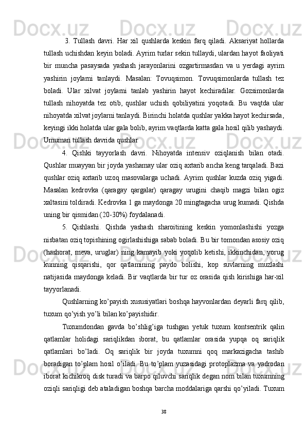   3.   Tullash   davri.   Har   xil   qushlarda   keskin   farq   qiladi.   Aksariyat   hollarda
tullash uchishdan keyin boladi. Ayrim turlar sekin tullaydi, ulardan hayot faoliyati
bir   muncha   pasaysada   yashash   jarayonlarini   ozgartirmasdan   va   u   yerdagi   ayrim	

yashirin   joylarni   tanlaydi.   Masalan:   Tovuqsimon.   Tovuqsimonlarda   tullash   tez
boladi.   Ular   xilvat   joylarni   tanlab   yashirin   hayot   kechiradilar.   Gozsimonlarda	
 
tullash   nihoyatda   tez   otib,   qushlar   uchish   qobiliyatini   yoqotadi.   Bu   vaqtda   ular	
 
nihoyatda xilvat joylarni tanlaydi. Birinchi holatda qushlar yakka hayot kechirsada,
keyingi ikki holatda ular gala bolib, ayrim vaqtlarda katta gala hosil qilib yashaydi.	

Umuman tullash davrida qushlar 
4.   Qishki   tayyorlash   davri.   Nihoyatda   intensiv   oziqlanish   bilan   otadi.	

Qushlar muayyan bir joyda yashamay ular oziq axtarib ancha keng tarqaladi. Bazi	

qushlar   oziq   axtarib  uzoq   masovalarga   uchadi.   Ayrim   qushlar   kuzda   oziq   yigadi.	

Masalan   kedrovka   (qaragay   qargalar)   qaragay   urugini   chaqib   magzi   bilan   ogiz	
     
xaltasini toldiradi. Kedrovka 1 ga maydonga 20 mingtagacha urug kumadi. Qishda	
 
uning bir qismidan (20-30%) foydalanadi.
5.   Qishlashi.   Qishda   yashash   sharoitining   keskin   yomonlashishi   yozga
nisbatan oziq topishining ogirlashishiga sabab boladi. Bu bir tomondan asosiy oziq	
 
(hashorat,   meva,   uruglar)   ning   kamayib   yoki   yoqolib   ketishi,   ikkinchidan,   yorug	
  
kunning   qisqarishi,   qor   qatlamining   paydo   bolishi,   kop   suvlarning   muzlashi	
 
natijasida maydonga keladi. Bir  vaqtlarda bir tur oz orasida  qish kirishiga har-xil

tayyorlanadi.
Qushlarning   ko ’ payish   xususiyatlari   boshqa   hayvonlardan   deyarli   farq   qilib ,
tuxum   qo ’ yish   yo ’ li   bilan   ko ’ payishidir .
Tuxumdondan   gavda   bo ’ shlig ’ iga   tushgan   yetuk   tuxum   kontsentrik   qalin
qatlamlar   holidagi   sariqlikdan   iborat ,   bu   qatlamlar   orasida   yupqa   oq   sariqlik
qatlamlari   bo ’ ladi .   Oq   sariqlik   bir   joyda   tuxumni   qoq   markazigacha   tashib
boradigan   to ’ plam   hosil   o ’ iladi .   Bu   to ’ plam   yuzasidagi   protoplazma   va   yadrodan
iborat   kichikroq   disk   turadi   va   barpo   qiluvchi   sariqlik   degan   nom   bilan   tuxumning
oziqli   sariqligi   deb   ataladigan   boshqa   barcha   moddalariga   qarshi   qo ’ yiladi .  Tuxum
38 