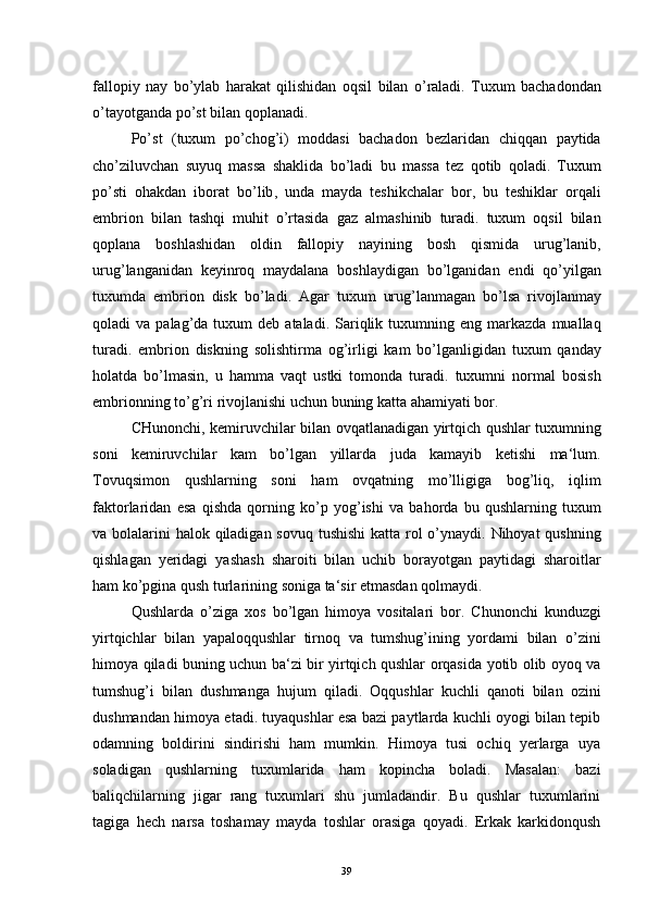fallopiy   nay   bo ’ ylab   harakat   qilishidan   oqsil   bilan   o ’ raladi .   Tuxum   bachadondan
o ’ tayotganda   po ’ st   bilan   qoplanadi .
Po ’ st   ( tuxum   po ’ chog ’ i )   moddasi   bachadon   bezlaridan   chiqqan   paytida
cho ’ ziluvchan   suyuq   massa   shaklida   bo ’ ladi   bu   massa   tez   qotib   qoladi .   Tuxum
po ’ sti   ohakdan   iborat   bo ’ lib ,   unda   mayda   teshikchalar   bor ,   bu   teshiklar   orqali
embrion   bilan   tashqi   muhit   o ’ rtasida   gaz   almashinib   turadi .   tuxum   oqsil   bilan
qoplana   boshlashidan   oldin   fallopiy   nayining   bosh   qismida   urug ’ lanib ,
urug ’ langanidan   keyinroq   maydalana   boshlaydigan   bo ’ lganidan   endi   qo ’ yilgan
tuxumda   embrion   disk   bo ’ ladi .   Agar   tuxum   urug ’ lanmagan   bo ’ lsa   rivojlanmay
qoladi   va   palag ’ da   tuxum   deb   ataladi .   Sariqlik   tuxumning   eng   markazda   muallaq
turadi .   embrion   diskning   solishtirma   og ’ irligi   kam   bo ’ lganligidan   tuxum   qanday
holatda   bo ’ lmasin ,   u   hamma   vaqt   ustki   tomonda   turadi .   tuxumni   normal   bosish
embrionning   to ’ g ’ ri   rivojlanishi   uchun   buning   katta   ahamiyati   bor .
CHunonchi ,   kemiruvchilar   bilan   ovqatlanadigan   yirtqich   qushlar   tuxumning
soni   kemiruvchilar   kam   bo ’ lgan   yillarda   juda   kamayib   ketishi   ma ‘ lum .
Tovuqsimon   qushlarning   soni   ham   ovqatning   mo ’ lligiga   bog ’ liq ,   iqlim
faktorlaridan   esa   qishda   qorning   ko ’ p   yog ’ ishi   va   bahorda   bu   qushlarning   tuxum
va   bolalarini   halok   qiladigan   sovuq   tushishi   katta   rol   o ’ ynaydi .   Nihoyat   qushning
qishlagan   yeridagi   yashash   sharoiti   bilan   uchib   borayotgan   paytidagi   sharoitlar
ham   ko ’ pgina   qush   turlarining   soniga   ta ‘ sir   etmasdan   qolmaydi .
Qushlarda   o ’ ziga   xos   bo ’ lgan   himoya   vositalari   bor .   Chunonchi   kunduzgi
yirtqichlar   bilan   yapaloqqushlar   tirnoq   va   tumshug ’ ining   yordami   bilan   o ’ zini
himoya   qiladi   buning   uchun   ba ‘ zi   bir   yirtqich   qushlar   orqasida   yotib   olib   oyoq   va
tumshug ’ i   bilan   dushmanga   hujum   qiladi .   Oqqushlar   kuchli   qanoti   bilan   ozini
dushmandan himoya etadi. tuyaqushlar esa bazi paytlarda kuchli oyogi bilan tepib	
 
odamning   boldirini   sindirishi   ham   mumkin.   Himoya   tusi   ochiq   yerlarga   uya
soladigan   qushlarning   tuxumlarida   ham   kopincha   boladi.   Masalan:   bazi	
  
baliqchilarning   jigar   rang   tuxumlari   shu   jumladandir.   Bu   qushlar   tuxumlarini
tagiga   hech   narsa   toshamay   mayda   toshlar   orasiga   qoyadi.   Erkak   karkidonqush	
 
39 