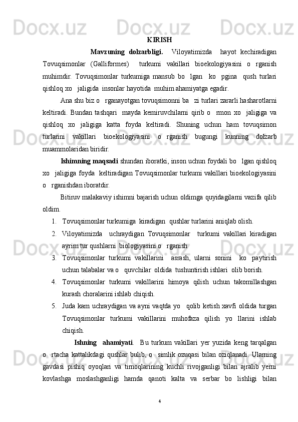 KIRISH
                      Mavzuning   dolzarbligi.     Viloyatimizda     hayot   kechiradigan
Tovuqsimonlar   ( Galliformes )     turkumi   vakillari   bioekologiyasini   o rganish
muhimdir.   Tovuqsimonlar   turkumiga   mansub   bo lgan     ko pgina     qush   turlari	
 
qishloq xo jaligida  insonlar hayotida  muhim ahamiyatga egadir.	

Ana shu biz o rganayotgan tovuqsimonni ba zi turlari zararli hasharotlarni	
 
keltiradi.   Bundan   tashqari     mayda   kemiruvchilarni   qirib   o rmon   xo jaligiga   va	
 
qishloq   xo jaligiga   katta   foyda   keltiradi.   Shuning   uchun   ham   tovuqsimon	

turlarini   vakillari   bioekologiyasini   o rganish   bugungi   kunning   dolzarb	

muammolaridan biridir.
Ishimning maqsadi  shundan iboratki, inson uchun foydali bo lgan qishloq	

xo jaligiga foyda   keltiradigan Tovuqsimonlar turkumi vakillari bioekologiyasini	

o rganishdan iboratdir.

Bitiruv malakaviy ishimni bajarish uchun oldimga quyidagilarni vazifa qilib
oldim.
1. Tovuqsimonlar turkumiga  kiradigan  qushlar turlarini aniqlab olish.
2. Viloyatimizda     uchraydigan   Tovuqsimonlar     turkumi   vakillari   kiradigan
ayrim tur qushlarni  biologiyasini o rganish	

3. Tovuqsimonlar   turkumi   vakillarini     asrash,   ularni   sonini     ko paytirish	

uchun talabalar va o quvchilar  oldida  tushuntirish ishlari  olib borish.	

4. Tovuqsimonlar   turkumi   vakillarini   himoya   qilish   uchun   takomillashgan
kurash choralarini ishlab chiqish.
5. Juda kam  uchraydigan va ayni vaqtda yo qolib ketish xavfi  oldida turgan	

Tovuqsimonlar   turkumi   vakillarini   muhofaza   qilish   yo llarini   ishlab	

chiqish. 
                      Ishning     ahamiyati .     Bu   turkum   vakillari   yer   yuzida   keng   tarqalgan
o rtacha   kattalikdagi   qushlar  bulib,  o simlik  ozuqasi   bilan  oziqlanadi.  Ularning	
 
gavdasi   pishiq   oyoqlari   va   tirnoqlarining   kuchli   rivojganligi   bilan   ajralib   yerni
kovlashga   moslashganligi   hamda   qanoti   kalta   va   serbar   bo lishligi   bilan	

4 