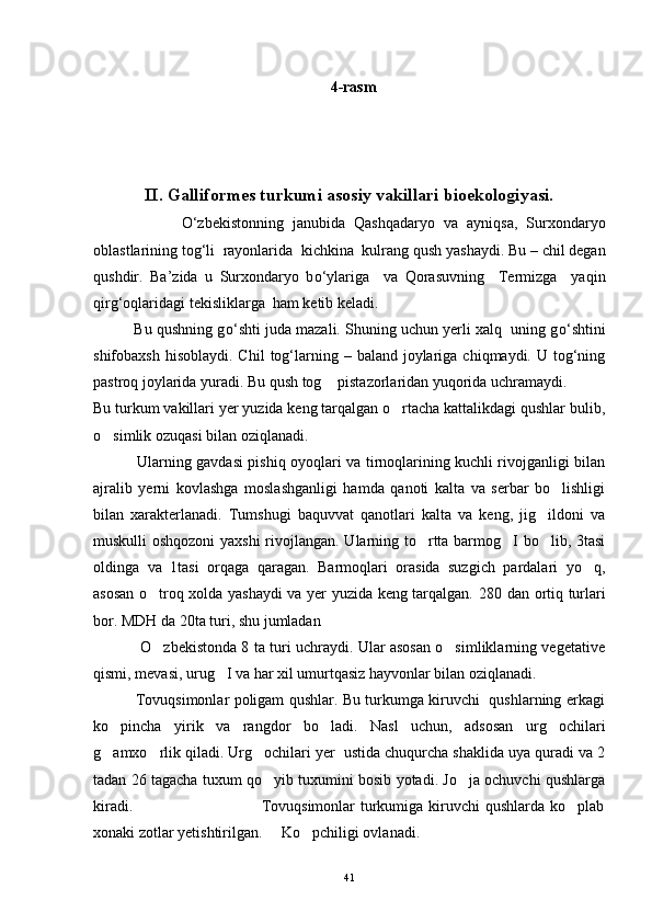 4-rasm
II. Galliformes turkumi asosiy vakillari bioekologiyasi.
                    О‘ zbekistonning   janubida   Qashqadaryo   va   ayniqsa ,   Surxondaryo
oblastlarining   tog ‘ li    rayonlarida    kichkina    kulrang   qush   yashaydi .  Bu – chil degan
qushdir.   Ba’zida   u   Surxondaryo   b о ‘ylariga     va   Qorasuvning     Termizga     yaqin
qirg‘oqlaridagi tekisliklarga  ham ketib keladi. 
          Bu qushning g о ‘shti juda mazali. Shuning uchun yerli xalq  uning g о ‘shtini
shifobaxsh  hisoblaydi.  Chil   tog‘larning –  baland joylariga  chiqmaydi. U  tog‘ning
pastroq joylarida yuradi. Bu qush tog  pistazorlaridan yuqorida uchramaydi.
Bu turkum vakillari yer yuzida keng tarqalgan o rtacha kattalikdagi qushlar bulib,	

o simlik ozuqasi bilan oziqlanadi. 	

                 Ularning gavdasi pishiq oyoqlari va tirnoqlarining kuchli rivojganligi bilan
ajralib   yerni   kovlashga   moslashganligi   hamda   qanoti   kalta   va   serbar   bo lishligi	

bilan   xarakterlanadi.   Tumshugi   baquvvat   qanotlari   kalta   va   keng,   jig ildoni   va	

muskulli oshqozoni  yaxshi rivojlangan. Ularning to rtta barmog I bo lib, 3tasi	
  
oldinga   va   1tasi   orqaga   qaragan.   Barmoqlari   orasida   suzgich   pardalari   yo q,	

asosan o troq xolda yashaydi va yer yuzida keng tarqalgan.  	
 280 dan ortiq turlari
bor. MDH da 20ta turi, shu jumladan 
                   O zbekistonda 8 ta turi uchraydi. Ular asosan o simliklarning vegetative
 
qismi, mevasi, urug I va har xil umurtqasiz hayvonlar bilan oziqlanadi.	

                 Tovuqsimonlar poligam qushlar. Bu turkumga kiruvchi   qushlarning erkagi
ko pincha   yirik   va   rangdor   bo ladi.   Nasl   uchun,   adsosan   urg ochilari	
  
g amxo rlik qiladi. Urg ochilari yer  ustida chuqurcha shaklida uya quradi va 2
  
tadan 26 tagacha tuxum qo yib tuxumini bosib yotadi. Jo ja ochuvchi qushlarga	
 
kiradi.                                               Tovuqsimonlar  turkumiga kiruvchi  qushlarda ko plab	

xonaki zotlar yetishtirilgan.     Ko pchiligi ovlanadi.  	

41 