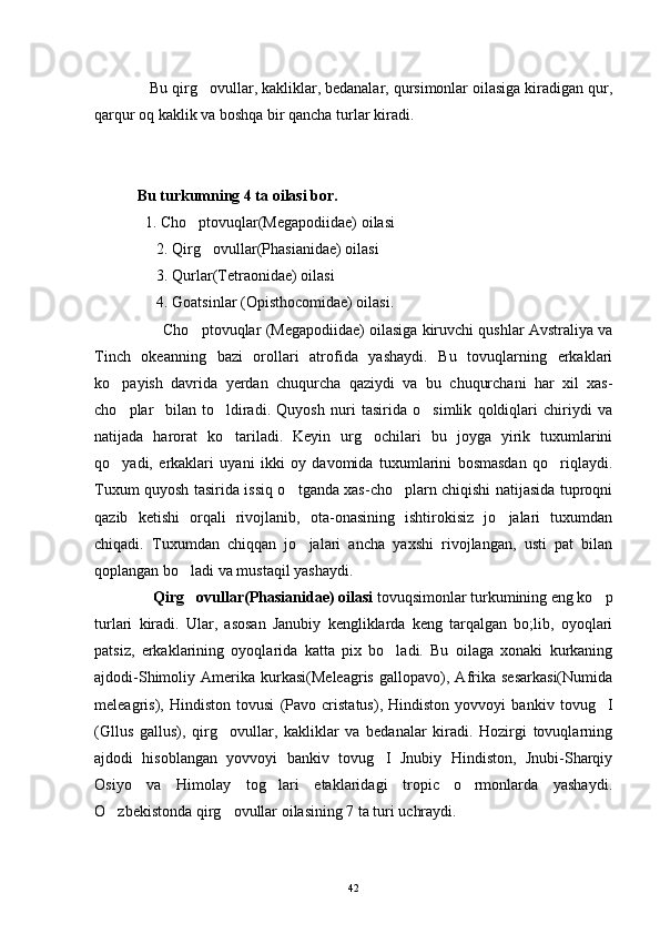              Bu qirg ovullar, kakliklar, bedanalar, qursimonlar oilasiga kiradigan qur,
qarqur oq kaklik va boshqa bir qancha turlar kiradi. 
           Bu turkumning 4 ta oilasi bor. 
             1. Cho ptovuqlar(Megapodiidae) oilasi 

                2. Qirg ovullar(Phasianidae) oilasi 	

                3. Qurlar(Tetraonidae) oilasi 
                4. Goatsinlar (Opisthocomidae) oilasi.
                Cho ptovuqlar (Megapodiidae) oilasiga kiruvchi qushlar Avstraliya va	

Tinch   okeanning   bazi   orollari   atrofida   yashaydi.   Bu   tovuqlarning   erkaklari
ko payish   davrida   yerdan   chuqurcha   qaziydi   va   bu   chuqurchani   har   xil   xas-	

cho plar     bilan   to ldiradi.   Quyosh   nuri   tasirida   o simlik   qoldiqlari   chiriydi   va
  
natijada   harorat   ko tariladi.   Keyin   urg ochilari   bu   joyga   yirik   tuxumlarini	
 
qo yadi,   erkaklari   uyani   ikki   oy   davomida   tuxumlarini   bosmasdan   qo riqlaydi.	
 
Tuxum quyosh tasirida issiq o tganda xas-cho plarn chiqishi natijasida tuproqni	
 
qazib   ketishi   orqali   rivojlanib,   ota-onasining   ishtirokisiz   jo jalari   tuxumdan	

chiqadi.   Tuxumdan   chiqqan   jo jalari   ancha   yaxshi   rivojlangan,   usti   pat   bilan	

qoplangan bo ladi va mustaqil yashaydi.	

                Qirg ovullar(Phasianidae) oilasi
  tovuqsimonlar turkumining eng ko p	
turlari   kiradi.   Ular,   asosan   Janubiy   kengliklarda   keng   tarqalgan   bo;lib,   oyoqlari
patsiz,   erkaklarining   oyoqlarida   katta   pix   bo ladi.   Bu   oilaga   xonaki   kurkaning	

ajdodi-Shimoliy   Amerika   kurkasi(Meleagris   gallopavo),   Afrika   sesarkasi(Numida
meleagris),   Hindiston   tovusi   (Pavo   cristatus),   Hindiston   yovvoyi   bankiv   tovug I	

(Gllus   gallus),   qirg ovullar,   kakliklar   va   bedanalar   kiradi.   Hozirgi   tovuqlarning	

ajdodi   hisoblangan   yovvoyi   bankiv   tovug I   Jnubiy   Hindiston,   Jnubi-Sharqiy	

Osiyo   va   Himolay   tog lari   etaklaridagi   tropic   o rmonlarda   yashaydi.	
 
O zbekistonda qirg ovullar oilasining 7 ta turi uchraydi.	
 
42 