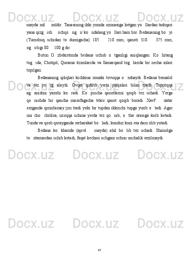 mayda xol   xoldir. Tanasining ikki yonida uzunasiga ketgan yo llardan tashqari 
yana qizg ish   ochqo ng ir ko ndalang yo llari ham bor. Bedananing bo yi
      
(Tumshuq   uchidan   to   dumigacha)   185     210   mm,   qanoti   310     375   mm,	
 
og irligi 80   100 g dir. 	
 
Butun   O zbekistonda   bedana   uchub   o tganligi   aniqlangan.  	
  Ko hitang	
tog ida,   Chotqol,   Qurama   tizimlarida   va   Samarqand   tog larida   bir   necha   inlari	
 
topilgan. 
Bedananing   qiliqlari   kichkina   xonaki   tovuqqa   o xshaydi.   Bedana   bemalol	

va   tez   yo rg alaydi.   Ovqat   qidirib   yerni   panjalari   bilan   titadi.   Tuproqqa	
 
ag anishni   yaxshi   ko radi.   Ko pincha   qanotlarini   qoqib   tez   uchadi.   Yerga	
  
qo nishda   bir   qancha   masofagacha   tekis   qanot   qoqib   boradi.   Xavf     xatar
 
sezganda qimirlamay jim tradi yoki bir tupdan ikkinchi tupga yurib o tadi. Agar	

uni   cho chitilsa,   uzoqqa   uchma   yerda   tez   qo nib,   o tlar   orasiga   kirib   ketadi.	
  
Tunda va qosh qorayganda serharakat bo ladi, kunduz kuni esa dam olib yotadi. 	

Bedana   ko klamda   (aprel     mayda)   ahil   bo lib   tez   uchadi.   Shimolga	
  
to xtamasdan uchib ketadi, faqat kechasi uchgani uchun unchalik sezilmaydi. 	

45 