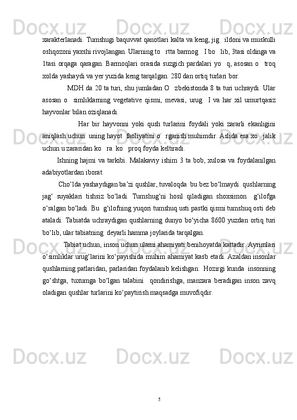 xarakterlanadi. Tumshugi baquvvat qanotlari kalta va keng, jig ildoni va muskulli
oshqozoni yaxshi rivojlangan. Ularning to rtta barmog I bo lib, 3tasi oldinga va	
  
1tasi   orqaga  qaragan.  Barmoqlari   orasida  suzgich  pardalari  yo q,  asosan  o troq	
 
xolda yashaydi va yer yuzida keng tarqalgan.  280 dan ortiq turlari bor.
             MDH da 20 ta turi, shu jumladan O zbekistonda 8 ta turi uchraydi. Ular	

asosan   o simliklarning   vegetative   qismi,   mevasi,   urug I   va   har   xil   umurtqasiz	
 
hayvonlar bilan oziqlanadi.
                        Har   bir   hayvonni   yoki   qush   turlarini   foydali   yoki   zararli   ekanligini
aniqlash uchun  uning hayot  faoliyatini o rganish muhimdir. Aslida esa xo jalik	
 
uchun u zararidan ko ra  ko proq foyda keltiradi. 	
 
           Ishning hajmi va tarkibi. Malakaviy ishim 3 ta bob, xulosa va foydalanilgan
adabiyotlardan iborat.
          Chо‘lda yashaydigan ba’zi qushlar, tuvaloqda  bu bez bо‘lmaydi. qushlarning
jag‘   suyaklari   tishsiz   bо‘ladi.   Tumshug‘ni   hosil   qiladigan   shoxsimon     g‘ilofga
о‘ralgan bо‘ladi. Bu  g‘ilofning yuqori tumshuq usti pastki qismi tumshuq osti deb
ataladi. Tabiatda uchraydigan qushlarning dunyo bо‘yicha  8600 yuzdan ortiq turi
bо‘lib, ular tabiatning  deyarli hamma joylarida tarqalgan. 
            Tabiat uchun, inson uchun ularni ahamiyati benihoyatda kattadir. Ayrimlari
о‘simliklar urug‘larini kо‘payishida muhim ahamiyat kasb etadi. Azaldan insonlar
qushlarning patlaridan, parlaridan foydalanib kelishgan.  Hozirgi kunda  insonning
gо‘shtga,   tuxumga   bо‘lgan   talabini     qondirishga,   manzara   beradigan   inson   zavq
oladigan qushlar turlarini kо‘paytirish maqsadga muvofiqdir.
5 