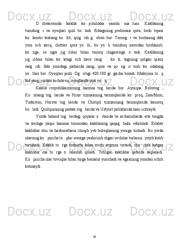 O zbekistonda   kaklik   ko pchilikka   yaxshi   ma lum.   Kaklikning  
tumshug i   va   oyoqlari   qizil   bo ladi.   Erkagining   peshonasi   qora,   bosh   tepasi
 
ko kimtir   kulrang   bo lib,   qizg ish   g ubori   bor.   Tomog i   va   boshining   ikki	
    
yoni   och   sariq,   chetlari   qora   yo lli,   bu   yo li   tumshuq   asosidan   boshlanib,	
 
ko zga,   so ngra   jig ildon   bilan   tomoq   chigarasiga   o tadi.   Kaklikning	
   
jig ildoni   bilan   ko kragi   och   havo   rang     ko k,   tagining   qolgan   qismi
   
sarg ish.   Ikki   yonidagi   patlarida   zang,   qora   va   qo ng ir   tusli   ko ndalang
   
yo llari bor. Oyoqlari pixli. Og irligi 400-500 gr   gacha boradi. Makiyoni to q
  
kul rang, jussasi kichikroq, oyoqlarida pixi yo q.	

Kaklik   respublikamizning   hamma   tog larida   bor.   Ayniqsa,   Bobotog ,
 
Ko xitang   tog larida   va   Hisor   tizmasining   tarmoqlarida   ko proq,   Zarafshon,	
  
Turkiston,   Nurota   tog larida   va   Chotqol   tizmasining   tarmoqlarida   kamroq	

bo ladi. Qizilqumning pastak tog larida va Ustyurt jarliklarida ham uchraydi. 	
 
Yozda   baland   tog lardagi   qoyalar   o rtasida   va   archazorlarda   erta   tongda	
 
va   kechga   yaqin   hamma   tomondan   kaklikning   qaqag lashi   eshitiladi.   Ertalab	

kakliklar   don   va   hashoratlarni   chuqib   yeb   buloqlarning   yoniga   tushadi.   Bu   yerda
ularning ko pincha to plar orasiga yashirinib olgan ovchilar turlarini  yozib kutib	
 
turishadi.   Kaklik   to rga   tushushi   bilan   ovchi   arqonni   tortadi,   cho chib   ketgan	
 
kakliklar   esa   to rga   o ralashib   qoladi.   Tutilgan   kakliklar   qafasda   saqlanadi.	
 
Ko pincha ular tovuqlar bilan birga bemalol yurishadi va egasining yonidan uchib	

ketmaydi. 
50 