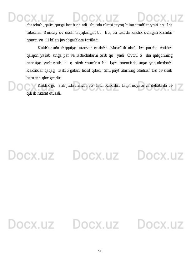 charchab, qalin qorga botib qoladi, shunda ularni tayoq bilan uradilar yoki qo lda
tutadilar.   Bunday   ov   usuli   taqiqlangan   bo lib,   bu   usulda   kaklik   ovlagan   kishilar	

qonun yo li bilan javobgarlikka tortiladi. 	

Kaklik   juda   diqqatga   sazovor   qushdir.   Maxallik   aholi   bir   parcha   chitdan
qalqon   yasab,   unga   pat   va   lattachalarni   osib   qo yadi.   Ovchi   o sha   qalqonning	
 
orqasiga   yashirinib,   o q   otish   mumkin   bo lgan   masofada   unga   yaqinlashadi.	
 
Kakliklar qaqag lashib galani hosil qiladi. Shu payt ularning otadilar. Bu ov usuli	

ham taqiqlangandir. 
Kaklik go shti juda mazali bo ladi.  
  Kaklikni faqat noyabr va dekabrda ov
qilish ruxsat etiladi.
52 