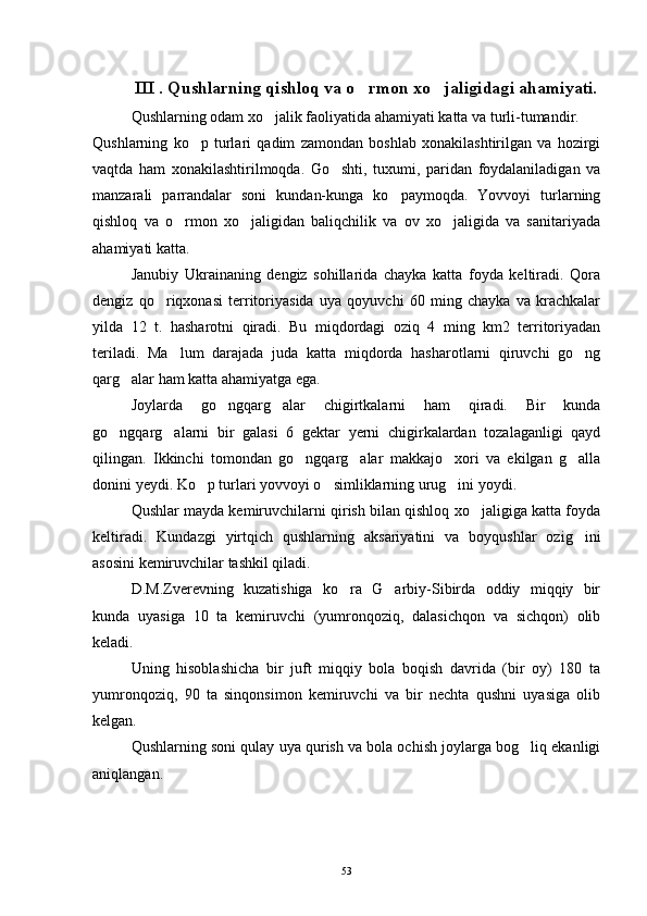 III . Qushlarning qishloq va o rmon xo jaligidagi ahamiyati. 
Qushlarning odam xo jalik faoliyatida ahamiyati katta va turli-tumandir.	

Qushlarning   ko p   turlari   qadim   zamondan   boshlab   xonakilashtirilgan   va   hozirgi	

vaqtda   ham   xonakilashtirilmoqda.   Go shti,   tuxumi,   paridan   foydalaniladigan   va	

manzarali   parrandalar   soni   kundan-kunga   ko paymoqda.   Yovvoyi   turlarning	

qishloq   va   o rmon   xo jaligidan   baliqchilik   va   ov   xo jaligida   va   sanitariyada	
  
ahamiyati katta.
Janubiy   Ukrainaning   dengiz   sohillarida   chayka   katta   foyda   keltiradi.   Qora
dengiz   qo riqxonasi   territoriyasida   uya   qoyuvchi   60   ming   chayka   va   krachkalar	

yilda   12   t.   hasharotni   qiradi.   Bu   miqdordagi   oziq   4   ming   km2   territoriyadan
teriladi.   Ma lum   darajada   juda   katta   miqdorda   hasharotlarni   qiruvchi   go ng	
 
qarg alar ham katta ahamiyatga ega.	

Joylarda   go ngqarg alar   chigirtkalarni   ham   qiradi.   Bir   kunda	
 
go ngqarg alarni   bir   galasi   6   gektar   yerni   chigirkalardan   tozalaganligi   qayd	
 
qilingan.   Ikkinchi   tomondan   go ngqarg alar   makkajo xori   va   ekilgan   g alla	
   
donini   yeydi. Ko p turlari yovvoyi o simliklarning urug ini yoydi.	
  
Qushlar mayda kemiruvchilarni qirish bilan qishloq xo jaligiga katta foyda	

keltiradi.   Kundazgi   yirtqich   qushlarning   aksariyatini   va   boyqushlar   ozig ini	

asosini kemiruvchilar tashkil qiladi.
D.M.Zverevning   kuzatishiga   ko ra   G arbiy-Sibirda   oddiy   miqqiy   bir	
 
kunda   uyasiga   10   ta   kemiruvchi   (yumronqoziq,   dalasichqon   va   sichqon)   olib
keladi.
Uning   hisoblashicha   bir   juft   miqqiy   bola   boqish   davrida   (bir   oy)   180   ta
yumronqoziq,   90   ta   sinqonsimon   kemiruvchi   va   bir   nechta   qushni   uyasiga   olib
kelgan.
Qushlarning soni qulay uya qurish va bola ochish joylarga bog liq ekanligi	

aniqlangan.
53 