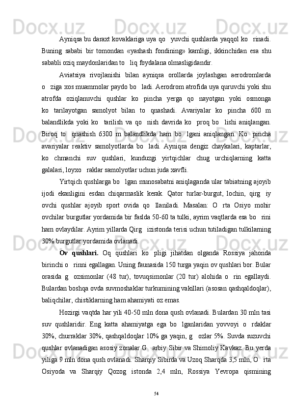 Ayniqsa bu daraxt kovaklariga uya qo yuvchi qushlarda yaqqol ko rinadi. 
Buning   sababi   bir   tomondan   «yashash   fondining»   kamligi,   ikkinchidan   esa   shu
sababli oziq maydonlaridan to liq foydalana olmasligidandir.	

Aviatsiya   rivojlanishi   bilan   ayniqsa   orollarda   joylashgan   aerodromlarda
o ziga xos muammolar paydo bo ladi. Aerodrom atrofida uya quruvchi yoki shu	
 
atrofda   oziqlanuvchi   qushlar   ko pincha   yerga   qo nayotgan   yoki   osmonga	
 
ko tarilayotgan   samolyot   bilan   to qnashadi.   Avariyalar   ko pincha   600   m	
  
balandlikda   yoki   ko tarilish   va   qo nish   davrida   ko proq   bo lishi   aniqlangan.	
   
Biroq   to qnashish   6300   m   balandlikda   ham   bo lgani   aniqlangan.   Ko pincha	
  
avariyalar   reaktiv   samolyotlarda   bo ladi.   Ayniqsa   dengiz   chaykalari,   kaptarlar,	

ko chmanchi   suv   qushlari,   kunduzgi   yirtqichlar   chug urchiqlarning   katta	
 
galalari, loyxo raklar samolyotlar uchun juda xavfli.	

Yirtqich qushlarga bo lgan munosabatni aniqlaganda ular tabiatning ajoyib	

ijodi   ekanligini   esdan   chiqarmaslik   kerak.   Qator   turlar-burgut,   lochin,   qirg iy	

ovchi   qushlar   ajoyib   sport   ovida   qo llaniladi.   Masalan:   O rta   Osiyo   mohir	
 
ovchilar burgutlar yordamida bir faslda 50-60 ta tulki, ayrim vaqtlarda esa bo rini	

ham ovlaydilar. Ayrim yillarda Qirg izistonda terisi uchun tutiladigan tulkilarning	

30% burgutlar yordamida ovlanadi.
Ov   qushlari.   Oq   qushlari   ko pligi   jihatdan   olganda   Rossiya   jahonda	

birinchi o rinni egallagan. Uning faunasida 150 turga yaqin ov qushlari bor. Bular	

orasida   g ozsimonlar   (48   tur),   tovuqsimonlar   (20   tur)   alohida   o rin   egallaydi.
 
Bulardan boshqa ovda suvmoshaklar turkumining vakillari (asosan qashqaldoqlar),
baliqchilar, chistiklarning ham ahamiyati oz emas.
Hozirgi vaqtda har yili 40-50 mln dona qush ovlanadi. Bulardan 30 mln tasi
suv   qushlaridir.   Eng   katta   ahamiyatga   ega   bo lganlaridan   yovvoyi   o rdaklar	
 
30%, churraklar 30%, qashqaldoqlar 10% ga yaqin, g ozlar 5%. Suvda suzuvchi	

qushlar ovlanadigan asosiy zonalar G arbiy Sibir va Shimoliy Kavkaz. Bu yerda	

yiliga 9 mln dona qush ovlanadi. Sharqiy Sibirda va Uzoq Sharqda 3,5 mln, O rta	

Osiyoda   va   Sharqiy   Qozog istonda   2,4   mln,   Rossiya   Yevropa   qismining	

54 