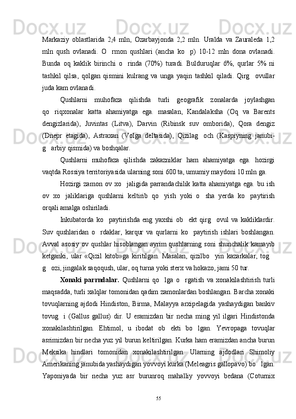 Markaziy   oblastlarida   2,4   mln,   Ozarbayjonda   2,2   mln.   Uralda   va   Zauraleda   1,2
mln   qush   ovlanadi.   O rmon   qushlari   (ancha   ko p)   10-12   mln   dona   ovlanadi. 
Bunda   oq   kaklik   birinchi   o rinda   (70%)   turadi.   Bulduruqlar   6%,   qurlar   5%   ni	

tashkil   qilsa,   qolgan   qismini   kulrang   va   unga   yaqin   tashkil   qiladi.   Qirg ovullar	

juda kam ovlanadi.
Qushlarni   muhofaza   qilishda   turli   geografik   zonalarda   joylashgan
qo riqxonalar   katta   ahamiyatga   ega.   masalan,   Kandalaksha   (Oq   va   Barents	

dengizlarida),   Juvintas   (Litva),   Darvin   (Ribinsk   suv   omborida),   Qora   dengiz
(Dnepr   etagida),   Astraxan   (Volga   deltasida),   Qizilag och   (Kaspiyning   janubi-	

g arbiy qismida) va boshqalar.	

Qushlarni   muhofaza   qilishda   zakazniklar   ham   ahamiyatga   ega.   hozirgi
vaqtda Rossiya territoriyasida ularning soni 600 ta, umumiy maydoni 10 mln ga.
Hozirgi  zamon   ov  xo jaligida  parrandachilik  katta  ahamiyatga   ega.  bu  ish	

ov   xo jaliklariga   qushlarni   keltirib   qo yish   yoki   o sha   yerda   ko paytirish	
   
orqali amalga oshiriladi.
Inkubatorda   ko paytirishda   eng   yaxshi   ob ekt   qirg ovul   va   kakliklardir.	
  
Suv   qushlaridan   o rdaklar,   karqur   va   qurlarni   ko paytirish   ishlari   boshlangan.	
 
Avval  asosiy  ov  qushlar  hisoblangan  ayrim  qushlarning  soni   shunchalik  kamayib
ketganki,   ular   «Qizil   kitob»ga   kiritilgan.   Masalan,   qizilbo yin   kazarkalar,   tog	
 
g ozi, jingalak saqoqush, ular, oq turna yoki sterx va hokazo, jami 50 tur.	

Xonaki   parrndalar.   Qushlarni   qo lga   o rgatish   va   xonakilashtirish   turli	
 
maqsadda, turli xalqlar tomonidan qadim zamonlardan boshlangan. Barcha xonaki
tovuqlarning   ajdodi   Hindiston,   Birma,   Malayya   arxipelagida   yashaydigan   bankiv
tovug i   (Gallus   gallus)   dir.   U   eramizdan   bir   necha   ming   yil   ilgari   Hindistonda	

xonakilashtirilgan.   Ehtimol,   u   ibodat   ob ekti   bo lgan.   Yevropaga   tovuqlar	
 
asrimizdan bir necha yuz yil burun keltirilgan. Kurka ham eramizdan ancha burun
Meksika   hindlari   tomonidan   xonakilashtirilgan.   Ularning   ajdodlari   Shimoliy
Amerikaning janubida yashaydigan yovvoyi kurka (Meleagris gallopavo) bo lgan.	

Yaponiyada   bir   necha   yuz   asr   burunroq   mahalliy   yovvoyi   bedana   (Coturnix
55 