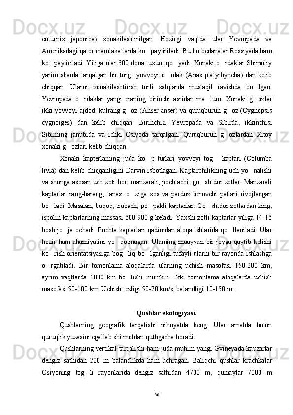 coturnix   japonica)   xonakilashtirilgan.   Hozirgi   vaqtda   ular   Yevropada   va
Amerikadagi qator mamlakatlarda ko paytiriladi. Bu bu bedanalar Rossiyada ham
ko paytiriladi. Yiliga ular 300 dona tuxum qo yadi. Xonaki o rdaklar Shimoliy	
  
yarim   sharda   tarqalgan   bir   turg yovvoyi   o rdak   (Anas   platyrhyncha)   dan   kelib	
 
chiqqan.   Ularni   xonakilashtirish   turli   xalqlarda   mustaqil   ravishda   bo lgan.	

Yevropada   o rdaklar   yangi   eraning   birinchi   asridan   ma lum.   Xonaki   g ozlar	
  
ikki yovvoyi ajdod: kulrang g oz (Anser anser) va quruqburun g oz (Cygnopsis	
 
cygnoiges)   dan   kelib   chiqqan.   Birinchisi   Yevropada   va   Sibirda,   ikkinchisi
Sibirning   janubida   va   ichki   Osiyoda   tarqalgan.   Quruqburun   g ozlardan   Xitoy	

xonaki g ozlari kelib chiqqan.	

Xonaki   kapterlarning   juda   ko p   turlari   yovvoyi   tog   kaptari   (Columba	
 
livia)  dan kelib chiqqanligini  Darvin isbotlagan. Kaptarchilikning uch yo nalishi	

va shunga asosan uch zoti bor: manzarali, pochtachi, go shtdor zotlar. Manzarali	

kaptarlar   rang-barang,   tanasi   o ziga   xos   va   pardoz   beruvchi   patlari   rivojlangan	

bo ladi. Masalan, buqoq, trubach, po pakli kaptarlar. Go shtdor zotlardan king,	
  
ispolin kaptarlarning massasi 600-900 g keladi. Yaxshi zotli kaptarlar yiliga 14-16
bosh jo ja ochadi. Pochta kaptarlari  qadimdan aloqa ishlarida qo llaniladi. Ular	
 
hozir   ham   ahamiyatini  yo qotmagan.  Ularning  muayyan  bir   joyga qaytib  kelishi	

ko rish orientatsiyasiga bog liq bo lganligi tufayli ularni bir rayonda ishlashga	
  
o rgatiladi.   Bir   tomonlama   aloqalarda   ularning   uchish   masofasi   150-200   km,

ayrim   vaqtlarda   1000   km   bo lishi   mumkin.   Ikki   tomonlama   aloqalarda   uchish	

masofasi 50-100 km. Uchish tezligi 50-70 km/s, balandligi 10-150 m.
 Qushlar ekologiyasi.
Qushlarning   geografik   tarqalishi   nihoyatda   keng.   Ular   amalda   butun
quruqlik yuzasini egallab shitmoldan qutbgacha boradi.
Qushlarning vertikal tarqalishi ham juda muhim yangi Gvineyada kauzarlar
dengiz   sathidan   200   m   balandlikda   ham   uchragan.   Baliqchi   qushlar   krachkalar
Osiyoning   tog li   rayonlarida   dengiz   sathidan   4700   m,   qumaylar   7000   m	

56 
