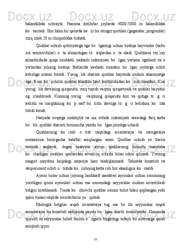 balandlikda   uchraydi.   Hamma   kolibrlar   joylarda   4000-5000   m   balandlikka
ko tariladi. Shu bilan bir qatorda ba zi bir dengiz qushlari (gagaralar, pingvinlar) 
oziq izlab 20 m chuqurlikka tushadi.
Qushlar uchish qobiliyatiga ega bo lganligi uchun boshqa hayvonlar (hatto	

sut   emizuvchilar)   o ta   olmaydigan   to siqlardan   o ta   oladi.   Qushlarni   tez   joy	
  
almashishida   qisqa   muddatli   yashash   imkoniyati   bo lgan   yerlarni   egallash   va   u	

yerlardan   yilning   boshqa   fasllarida   yashash   mumkin   bo lgan   joylarga   uchib	

ketishga   imkon   beradi.   Yorug lik   sharoiti   qushlar   hayotida   muhim   ahamiyatga	

ega.   Buni   ko pchilik   qushlar   kunduzi   hayt   kechirishidan   ko rish   mumkin.   Kun	
 
yorug lik davrining qisqarishi, oziq topish vaqtini qisqartiradi va qushlar hayotini	

og irlashtiradi.   Kunning   yorug   vaqtining   qisqarishi   kuz   va   qishga   to g ri	
   
kelishi   va   issiqlikning   ko p   sarf   bo lishi   davriga   to g ri   kelishini   ko zda	
    
tutish kerak.
Natijada   ovqatga   muhtojlik   va   uni   ovlash   imkoniyati   orasidagi   farq   katta
bo lib, qushlar sharoiti birmuncha yaxshi bo lgan janubga uchadi.	
 
Qushlarning   ko chib   o tish   vaqtidagi   orientatsiya   va   navigatsiya	
 
mexanizmi   hozirgacha   batafsil   aniqlangan   emas.   Qushlar   uchish   yo llarini	

xotirida   saqlaydi,   degan   tasavvur   ayrim   qushlarning   birinchi   marotaba
ko chadigan   yoshlari   qarilaridan   avvalroq   uchishi   bilan   inkor   qilinadi.   Yerning	

magnit   maydoni   haqidagi   nazariya   ham   tasdiqlanmadi.   Tabiatda   kuzatish   va
eksperiment uchib o tishda ko rishning katta roli bor ekanligini ko rsatdi.	
  
Ayrim   turlar  uchun  joyning landshaft  xarakteri  ayrimlari   uchun  osmonning
yoritilgan   qismi   ayrimlari   uchun   esa   osmondagi   sayyoralar   muhim   orientirlash
belgisi hisoblanadi. Tunda ko chuvchi qushlar osmon bulut bilan qoplangan yoki	

qalin tuman vaqtida orientirlarini yo qotadi.	

Ekologik   belgilar   orqali   orientatsiya   tug ma   bo lib   sayyoralar   orqali	
 
orientatsiya   bu   kuzatish   natijasida   paydo   bo lgan   shartli   xususiyatdir.   Osmonda	

quyosh va sayyoralar holati doimo o zgarib turganligi tufayli bu sistemaga qarab	

aniqlash qiyin.
57 