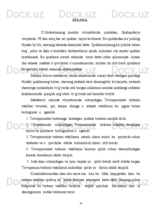                                                           XULOSA. 
О ‘zbekistonning   janubiy   viloyatlarida,   jumladan,   Qashqadaryo
viloyatida  90 dan ortiq har xil qushlar  hayot kechiradi. Bu qushlardan k о ‘pchiligi
foydali b о ‘lib, ularning tabiatda ahamiyati katta. Qushlarimizning k о ‘pchilik turlari
bog‘, poliz va dala   о ‘simliklari hasharotlarini qiradi, ayrimlari esa sanitar qushlar
hisoblanadi.   Bu   qushlarni   asrash   sohasida     hozir   katta   ishlar   qilinmoqda.   Aynan
shu sohada  maktab  о ‘quvchilari  о ‘rmonshunoslar, olimlar ish olib borib qushlarni
k о ‘paytirib, asrash sohasida ishlamoqdalar.
Mazkur bitiruv malakaviy ishida tabiatimizda  asosiy kasb etadigan quyidagi
foydali qushlarning turlari, ularning yashash tarzi shuningdek, k о ‘payishi, yashash
sharoitiga moslashishi t о ‘g‘risida olib borgan ishlarimiz asosida qushlarga nisbatan
kishilarimizda  qiziqish uyg‘otish  t о ‘g‘risida ma’lumotlar berildi.
Malakaviy   ishimda   viloyatimizda   uchraydigan   Tovuqsimon lar   turkumi
vakillari   tovuslar,   qur,   karqur   shunga   o xshash   vakillarini   ko pgina   turlari 
biologiyasi  o rganildi. 	

1.  Tovuqsimon lar  turkumiga  kiradigan  qushlar turlarini aniqlab olish.
2.   Viloyatimizda     uchraydigan   Tovuqsimonlar     turkumi   vakillari   kiradigan
ayrim tur qushlarni  biologiyasini o rganish	

3. Tovuqsimonlar turkumi vakillarini  asrash, ularni sonini  ko paytirish uchun	

talabalar va o quvchilar  oldida  tushuntirish ishlari  olib borish.	

4.   Tovuqsimonlar   turkumi   vakillarini   himoya   qilish   uchun   takomillashgan
kurash choralarini ishlab chiqish.
        5.   Juda   kam   uchraydigan   va   ayni   vaqtda   yo qolib   ketish   xavfi   oldida   turgan	

Tovuqsimon turkumi vakillarini muhofaza  qilish yo llarini ishlab shiqildi.	

Kuzatishlarimizdan ham shu narsa ma lum bo ldiki, haqiqatdan   ham   bu	
 
turkum vakillari qishloq xo jalilik faoliyati  ahamiyati  katta ekan. Shuning uchun	

kelgusida   bu   turkum   vakillari   turlarini     saqlab   qolishda     barchamiz   mas ul	

ekanligimizni  yodda tutishimiz zarur.
59 
