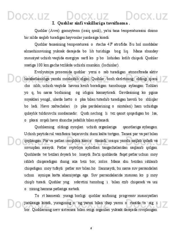 I.  Qushlar sinfi vakillariga tavsifnoma .
Qushlar   (Aves)   gomoyterm   (issiq   qonli),   ya'ni   tana   temperaturasini   doimo
bir xilda saqlab turadigan hayvonlar jumlasiga kiradi.
Qushlar   tanasining   temp e raturasi   o rtacha   43 0
  atrofida.   Bu   hol   moddalar
almashinuvining   yuksak   darajada   bo lib   turishiga     bo	
 g	 liq.     Mana   shunday
xususiyat uchish vaqtida energiya  sarfi ko p bo lishidan  kelib chiqadi. Qushlar	
 
soatiga 100 km.gacha tezlikda uchishi mumkin. (lochinlar).
Evolyutsiya   prosessida   qushlar     yerni   o rab   turadigan     atmosferada   aktiv	

harakatlanishga yaxshi  moslashib olgan. Qushlar    bosh skeletining   oldingi qismi
cho zilib, uchish vaqtida   havoni kesib boradigan   tumshuqqa   aylangan. Tishlari	

yo q,   bu   narsa   boshining     og irligini   kamaytiradi.   Gavdasining   ko pgina
  
suyaklari  yengil, ularda hatto   o pka bilan tutashib turadigan havoli  bo shliqlar	
 
bo ladi.   Havo   xaltachalari     (o pka   pardalarining   o simtalari)   ham   uchishga	
  
qulaylik   tuldiruvchi   moslamadir.     Qush   nechog li     tez   qanot   qoqadigan   bo lsa,	
 
o pkasi  orqali havo shuncha jadallik bilan aylanadi.	

Qushlarning     oldingi   oyoqlari     uchish   organlariga     qanotlariga   aylangan.	

Uchish paytida rul vazifasini bajaruvchi dumi kalta tortgan. Tanasi par va pat bilan
qoplangan. Par va patlari issiqlikni kam o tkazadi, issiqni yaxshi saqlab qoladi va	

sovuqdan   asraydi.   Patlar   repteliya   ajdodlari   tangachalaridan   saqlanib   qolgan.
Qushlarda  ter bezlari deyarli bo lmaydi. Ba'zi qushlarda  faqat patlar uchun  moy	

ishlab   chiqaradigan   dumg aza   bezi   bor,   xolos.   Mana   shu   bezdan   ishlanib	

chiqadigan  moy tufayli  patlar suv bilan ho llanmaydi; bu narsa suv parrandalari	

uchun     ayniqsa   katta   ahamiyatga   ega.   Suv   parrandalarida   xususan   ko p   moy	

chiqib   turadi.   Qushlar   yog   sekretini   tumshug i     bilan   ezib   chiqaradi   va   uni	
 
o zining hamma patlariga surtadi.	

To rt   kamerali     yuragi   borligi     qushlar   sinfining     progressiv   xususiyatlari	

jumlasiga   kiradi,   yuragining   o ng   yarmi   bilan   chap   yarmi   o rtasida   to sig i	
   
bor. Qushlarning nerv sistemasi bilan sezgi organlari yuksak darajada rivojlangan.
6 