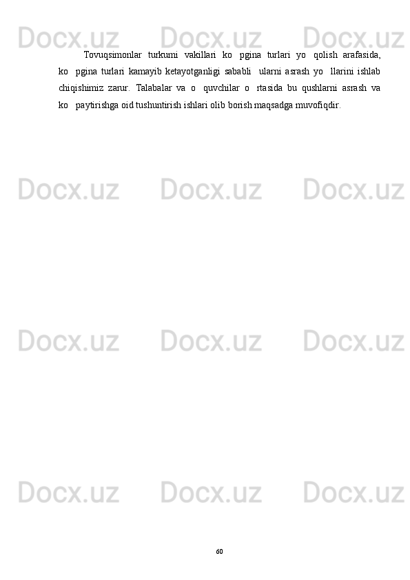 Tovuqsimonlar   turkumi   vakillari   ko pgina   turlari   yo qolish   arafasida, 
ko pgina   turlari   kamayib   ketayotganligi   sababli     ularni   asrash   yo llarini   ishlab	
 
chiqishimiz   zarur.   Talabalar   va   o quvchilar   o rtasida   bu   qushlarni   asrash   va	
 
ko paytirishga oid tushuntirish ishlari olib borish maqsadga muvofiqdir.	

60 