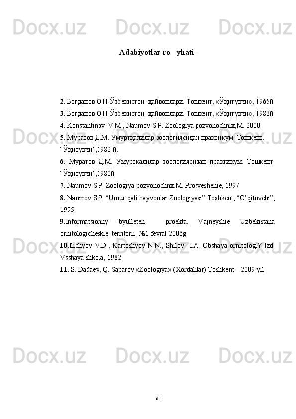 Adabiyotlar ro yhati   .
2.  Богданов О.П.Ўзбекистон  ҳайвонлари. Тошкент, «Ўқитувчи», 1965й
3.  Богданов О.П.Ўзбекистон  ҳайвонлари. Тошкент, «Ўқитувчи», 1983й
4.  Konstantinov  V.M., Naumov S.P. Zoologiya pozvonochnix,M. 2000.
5 .  Муратов Д.М. Умуртқалилар зоологиясидан практикум. Тошкент.     
“Ўқитувчи”,1982 й.
6 .   Муратов   Д.М.   Умуртқалилар   зоологиясидан   практикум.   Тошкент.
“Ўқитувчи”,1980й
7.  Naumov S.P. Zoologiya pozvonochnx.M. Prosveshenie, 1997
8.  Naumov S.P. “Umurtqali hayvonlar Zoologiyasi” Toshkent, “O’qituvchi”,
1995
9. Informatsionny   byulleten     proekta.   Vajneyshie   Uzbekistana
ornitologicheskie  territorii. №1 fevral 2006g
10. Ilichyov   V.D.,   Kartoshyov   N.N.,   Shilov     I.A.   Obshaya   ornitologiY.Izd.
Vsshaya shkola, 1982.
11.  S. Dadaev, Q. Saparov «Zoologiya» (Xordalilar) Toshkent – 2009 yil
 
61 
