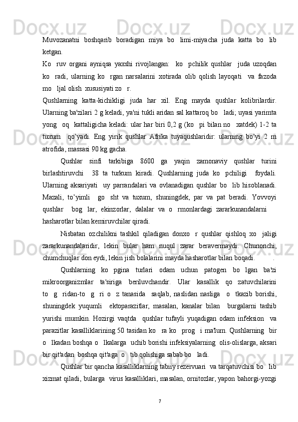 Muvozanatni   boshqarib   boradigan   miya   bo limi-miyacha   juda   katta   bo lib 
ketgan.
Ko ruv   organi   ayniqsa   yaxshi   rivojlangan:     ko pchilik   qushlar     juda   uzoqdan	
 
ko radi,   ularning   ko rgan   narsalarini   xotirada   olib   qolish   layoqati     va   fazoda
 
mo ljal olish  xususiyati zo r. 
 
Qushlarning   katta-kichikligi   juda   har   xil.   Eng   mayda   qushlar   kolibrilardir.
Ularning ba'zilari 2 g keladi, ya'ni tukli aridan sal kattaroq bo ladi; uyasi yarimta	

yong oq   kattaligicha keladi:  ular har biri 0,2 g (ko pi  bilan no xatdek)  1-2 ta	
  
tuxum     qo’yadi.   Eng   yirik   qushlar   Afrika   tuyaqushlaridir:   ularning   bo’yi   2   m
atrofida, massasi 90 kg.gacha.
Qushlar   sinfi   tarkibiga   8600   ga   yaqin   zamonaviy   qushlar   turini
birlashtiruvchi     38   ta   turkum   kiradi.   Qushlarning   juda   ko pchiligi     foydali.	

Ularning   aksariyati     uy   parrandalari   va   ovlanadigan   qushlar   bo lib   hisoblanadi.	

Mazali,   to ’ yimli     go sht   va   tuxum,   shuningdek,   par   va   pat   beradi.   Yovvoyi	

qushlar     bog lar,   ekinzorlar,   dalalar   va   o rmonlardagi   zararkunandalarni  	
  
hasharotlar bilan kemiruvchilar qiradi.
Nisbatan   ozchilikni   tashkil   qiladigan   donxo r   qushlar   qishloq   xo jaligi	
 
zararkunandalaridir,   lekin   bular   ham   nuqul   zarar   beravermaydi.   Chunonchi,
chumchuqlar don eydi, lekin jish bolalarini mayda hasharotlar bilan boqadi.  .
Qushlarning   ko pgina   turlari   odam   uchun   patogen   bo lgan   ba'zi	
 
mikroorganizmlar   ta'siriga   beriluvchandir.   Ular   kasallik   qo zatuvchilarini	

to g ridan-to g ri   o z   tanasida     saqlab,   naslidan   nasliga     o tkazib   borishi,	
     
shuningdek   yuqumli     ektoparazitlar,   masalan,   kanalar   bilan     burgalarni   tashib
yurishi   mumkin.   Hozirgi   vaqtda     qushlar   tufayli   yuqadigan   odam   infeksion     va
parazitlar kasalliklarining 50 tasidan ko ra ko prog i ma'lum. Qushlarning   bir	
  
o lkadan boshqa o lkalarga   uchib borishi infeksiyalarning  olis-olislarga, aksari	
 
bir qit'adan  boshqa qit'aga  o tib qolishiga sabab bo ladi. 	
 
Qushlar bir qancha kasalliklarning tabiiy rezervuari  va tarqatuvchisi bo lib	

xizmat qiladi, bularga   virus kasalliklari, masalan, ornitozlar, yapon bahorgi-yozgi
7 