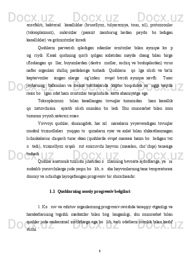 ensefaliti,   bakterial     kasalliklar   (brusellyoz,   tulyaremiya,   toun,   sil),   protozoonlar
(toksoplazmoz),   mikrozlar   (parazit   zamburug lardan   paydo   bo ladigan 
kasalliklar) va gelmintozlar kiradi.
Qushlarni   parvarish   qiladigan   odamlar   ornitozlar   bilan   ayniqsa   ko p	

og riydi.   Kasal   qushning   qurib   qolgan   axlatidan   mayda   chang   bilan   birga	

ifloslangan   qo llar,   buyumlardan   (dastro mollar,   sochiq   va   boshqalardan)   virus	
 
nafas   organlari   shilliq   pardalariga   tushadi.   Qushlarni     qo lga   olish   va   ba'zi	

kaptarvozlar     singari   ularga     og’izdan     ovqat   berish   ayniqsa   xavfli.     Turar
joylarning     balkonlari   va   deraza   tokchalarida     kaptar   boqishdek   so nggi   vaqtda	

rasm bo lgan odat ham ornitozlar tarqalishida  katta ahamiyatga ega.	

Toksoplazmoz     bilan   kasallangan   tovuqlar   tuxumidan     ham   kasallik
qo zatuvchisini     ajratib   olish   mumkin   bo ladi.   Shu   munosabat   bilan   xom	
 
tuxumni yeyish xatarsiz emas.
Yovvoyi   qushlar,   shuningdek,   har   xil     narsalarni   yeyaveradigan   tovuqlar
muskul   trixinellalari     yuqqan   to qimalarni   eyar   va   axlat   bilan   shikastlanmagan	

lichinkalarini   chiqarib   turar   ekan   (qushlarda   ovqat   massasi   hazm   bo ladigan   tez	

o tadi),   trixinellyoz   orqali     sut   emizuvchi   hayvon   (masalan,   cho’chqa)   tanasiga	

tushadi.
Qushlar anatomik tuzilishi jihatidan o zlarining bevosita ajdodlariga, ya ni	
 
sudralib yuruvchilarga juda yaqin bo lib, o sha hayvonlarning tana temperaturasi	
 
doimiy va uchishga layoqatlangan progressiv bir shoxchasidir.
            1.1  Qushlarning asosiy progressiv belgilari  .
1. Ko ruv va eshituv organlarining progressiv ravishda taraqqiy etganligi va	

harakatlarining   tegishli   markazlar   bilan   bog langanligi,   shu   munosabat   bilan	

qushlar juda mukammal instiktlarga ega bo lib, turli odatlarni osonlik bilan kashf	

etishi.
8 